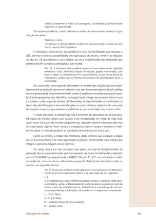 isoladas unidocentes é meta a ser perseguida, consideradas as peculiaridades
                regionais e a sazonalidade.
      De modo equivalente, o item objetivos e metas do mesmo texto remete à orga-
nização em séries:
                Objetivos e metas
                16. Associar as classes isoladas unidocentes remanescentes a escolas de, pelo
                menos, quatro séries completas.
      É necessário, neste ponto, para preservar o eixo da ﬂexibilidade que perpassa a
LDB, abrindo inúmeras possibilidades de organização do ensino, remeter ao disposto
no seu art. 23 que desvela a clara adesão da Lei à multiplicidade das realidades que
contextualizam a proposta pedagógica das escolas.
                Art. 23. A educação básica poderá organizar-se em séries anuais, períodos
                semestrais, ciclos, alternância regular de estudos, grupos não-seriados, com
                base na idade, na competência e em outros critérios, ou por forma diversa de
                organização, sempre que o interesse do processo de aprendizagem assim o
                recomendar.
        Por outro lado, uma segunda abordagem na análise das relações que se estabe-
lecem entre os pólos do continuum urbano-rural, tem fundamentado no Brasil a defesa
de uma proposta de desenvolvimento do campo à qual está vinculada a educação esco-
lar. É uma perspectiva que identiﬁca, no espaço local, o lugar de encontro entre o rural
e o urbano, onde, segundo estudos de Wanderley, as especiﬁcidades se manifestam no
plano das identiﬁcações e das reivindicações na vida cotidiana, desenhando uma rede
de relações recíprocas que reiteram e viabilizam as particularidades dos citados pólos.

      E, neste particular, o campo hoje não é sinônimo de agricultura ou de pecuária.
Há traços do mundo urbano que passam a ser incorporados no modo de vida rural,
assim como há traços do mundo camponês que resgatam valores sufocados pelo tipo
de urbanização vigente. Assim sendo, a inteligência sobre o campo é também a inteli-
gência sobre o modo de produzir as condições de existência em nosso país.

       Como se veriﬁca, a nitidez das fronteiras utiliza critérios que escapam à lógica
de um funcionamento e de uma reprodução exclusivos, conﬁrmando uma relação que
integra e aproxima espaços sociais diversos.

       Por certo, este é um dos princípios que apóia, no caso do disciplinamento da
aplicação dos recursos destinados ao ﬁnanciamento do ensino fundamental, o disposto
na Lei nº 9.424/96 que regulamenta o FUNDEF. No art. 2º, § 2º, a Lei estabelece a dife-
renciação de custo por aluno, reaﬁrmando a especiﬁcidade do atendimento escolar no
campo, nos seguintes termos:
                Art. 2º Os recursos do Fundo serão aplicados na manutenção e no desenvolvi-
                mento do ensino fundamental público e na valorização de seu magistério.
                [...]
                § 2º A distribuição a que se refere o parágrafo anterior, a partir de 1998, deve-
                rá considerar, ainda, a diferenciação de custo por alunos segundo os níveis de
                ensino e tipos de estabelecimentos, adotando-se a metodologia do cálculo e
                as correspondentes ponderações, de acordo com os seguintes componentes:
                I – 1ª a 4ª séries;
                II – 5ª a 8ª séries;
                III – estabelecimento de ensino especial;
                IV – escolas rurais.


Educação do Campo                                                                                   65
 