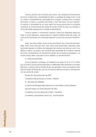 Trata-se, portanto, de um esforço para indicar, nas condições de ﬁnanciamento
                 do ensino fundamental, a possibilidade de alterar a qualidade da relação entre o rural
                 e o urbano, contemplando-se a diversidade sem consagrar a relação entre um espaço
                 dominante, o urbano, e a periferia dominada, o rural. Para tanto, torna-se importan-
                 te explicitar a necessidade de um maior aporte de recursos para prover as condições
                 necessárias ao funcionamento de escolas do campo, tendo em vista, por exemplo, a
                 menor densidade populacional e a relação professor/aluno.

                       Torna-se urgente o cumprimento rigoroso e exato dos dispositivos legais por
                 todos os entes federativos, assegurando-se o respeito à diferenciação dos custos, tal
                 como já vem ocorrendo com a educação especial e os anos ﬁnais do ensino fundamen-
                 tal.

                        Assim, por várias razões, conclui-se que esse Parecer tem a marca da provisorie-
                 dade. Sobra muita coisa para fazer. Seus vazios serão preenchidos, sobretudo, pelos
                 signiﬁcados gerados no esforço de adequação das diretrizes aos diversos rurais e sua
                 abertura, sabe-se, na prática, será conferida pela capacidade de os diversos sistemas
                 de ensino universalizarem um atendimento escolar que emancipe a população e, ao
                 mesmo tempo, libere o país para o futuro solidário e a vida democrática.

                       II – VOTO DA RELATORA

                        À luz do exposto e analisado, em obediência ao artigo 9º da Lei nº 9.131/95,
                 que incumbe à Câmara de Educação Básica a deliberação sobre Diretrizes Curriculares
                 Nacionais, a relatora vota no sentido de que seja aprovado o texto ora proposto como
                 base do Projeto de Resolução, que ﬁxa as Diretrizes Operacionais para a Educação Bá-
                 sica nas escolas do campo.

                       Brasília (DF), 04 de dezembro de 2001

                       Conselheira Edla de Araújo Lira Soares – Relatora

                       III – DECISÃO DA CÂMARA

                       A Câmara de Educação Básica aprova por unanimidade o voto da Relatora.

                       Sala das Sessões, em 04 de dezembro de 2001

                       Conselheiro Francisco Aparecido Cordão – Presidente

                       Conselheiro Carlos Roberto Jamil Cury – Vice-Presidente
Anotações




            66                                                                     CADERNOS SECAD
 