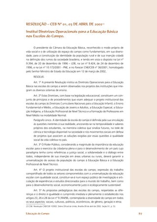 RESOLUÇÃO – CEB Nº 01, 03 DE ABRIL DE 200223

Institui Diretrizes Operacionais para a Educação Básica
nas Escolas do Campo.


       O presidente da Câmara da Educação Básica, reconhecido o modo próprio de
vida social e o de utilização do espaço do campo como fundamentais, em sua diversi-
dade, para a constituição da identidade da população rural e de sua inserção cidadã
na deﬁnição dos rumos da sociedade brasileira, e tendo em vista o disposto na Lei nº
9.394, de 20 de dezembro de 1996 – LDB, na Lei nº 9.424, de 24 de dezembro de
1996, e na Lei nº 10.172/2001 - PNE, e no Parecer CNE/CEB nº 36/2001, homologado
pelo Senhor Ministro de Estado da Educação em 12 de março de 2002,

        RESOLVE:

        Art. 1º A presente Resolução institui as Diretrizes Operacionais para a Educação
Básica nas escolas do campo a serem observadas nos projetos das instituições que inte-
gram os diversos sistemas de ensino.

       Art. 2º Estas Diretrizes, com base na legislação educacional, constituem um con-
junto de princípios e de procedimentos que visam adequar o projeto institucional das
escolas do campo às Diretrizes Curriculares Nacionais para a Educação Infantil, o Ensino
Fundamental e Médio, a Educação de Jovens e Adultos, a Educação Especial, a Educa-
ção Indígena, a Educação Proﬁssional de Nível Técnico e a Formação de Professores em
Nível Médio na modalidade Normal.
        Parágrafo único. A identidade da escola do campo é deﬁnida pela sua vinculação
        às questões inerentes à sua realidade, ancorando-se na temporalidade e saberes
        próprios dos estudantes, na memória coletiva que sinaliza futuros, na rede de
        ciência e tecnologia disponível na sociedade e nos movimentos sociais em defesa
        de projetos que associem as soluções exigidas por essas questões à qualidade
        social da vida coletiva no país.
       Art. 3º O Poder Público, considerando a magnitude da importância da educação
escolar para o exercício da cidadania plena e para o desenvolvimento de um país cujo
paradigma tenha como referências a justiça social, a solidariedade e o diálogo entre
todos, independente de sua inserção em áreas urbanas ou rurais, deverá garantir a
universalização do acesso da população do campo à Educação Básica e à Educação
Proﬁssional de Nível Técnico.

       Art. 4° O projeto institucional das escolas do campo, expressão do trabalho
compartilhado de todos os setores comprometidos com a universalização da educação
escolar com qualidade social, constituir-se-á num espaço público de investigação e arti-
culação de experiências e estudos direcionados para o mundo do trabalho, bem como
para o desenvolvimento social, economicamente justo e ecologicamente sustentável.

       Art. 5º As propostas pedagógicas das escolas do campo, respeitadas as dife-
renças e o direito à igualdade e cumprindo imediata e plenamente o estabelecido nos
artigos 23, 26 e 28 da Lei nº 9.394/96, contemplarão a diversidade do campo em todos
os seus aspectos: sociais, culturais, políticos, econômicos, de gênero, geração e etnia.
23 CNE. Resolução CNE/CEB 1/2002. Diário Oﬁcial da União, Brasília 09 de abril de 2002. Seção 01, p. 32.


Educação do Campo                                                                                          67
 