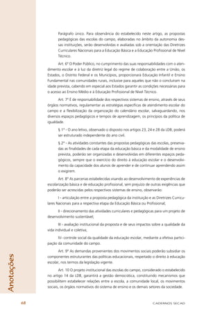 Parágrafo único. Para observância do estabelecido neste artigo, as propostas
                       pedagógicas das escolas do campo, elaboradas no âmbito da autonomia des-
                       sas instituições, serão desenvolvidas e avaliadas sob a orientação das Diretrizes
                       Curriculares Nacionais para a Educação Básica e a Educação Proﬁssional de Nível
                       Técnico.

                       Art. 6º O Poder Público, no cumprimento das suas responsabilidades com o aten-
                 dimento escolar e à luz da diretriz legal do regime de colaboração entre a União, os
                 Estados, o Distrito Federal e os Municípios, proporcionará Educação Infantil e Ensino
                 Fundamental nas comunidades rurais, inclusive para aqueles que não o concluíram na
                 idade prevista, cabendo em especial aos Estados garantir as condições necessárias para
                 o acesso ao Ensino Médio e à Educação Proﬁssional de Nível Técnico.

                        Art. 7º É de responsabilidade dos respectivos sistemas de ensino, através de seus
                 órgãos normativos, regulamentar as estratégias especíﬁcas de atendimento escolar do
                 campo e a ﬂexibilização da organização do calendário escolar, salvaguardando, nos
                 diversos espaços pedagógicos e tempos de aprendizagem, os princípios da política de
                 igualdade.

                       § 1° - O ano letivo, observado o disposto nos artigos 23, 24 e 28 da LDB, poderá
                       ser estruturado independente do ano civil.

                       § 2° - As atividades constantes das propostas pedagógicas das escolas, preserva-
                       das as ﬁnalidades de cada etapa da educação básica e da modalidade de ensino
                       prevista, poderão ser organizadas e desenvolvidas em diferentes espaços peda-
                       gógicos, sempre que o exercício do direito à educação escolar e o desenvolvi-
                       mento da capacidade dos alunos de aprender e de continuar aprendendo assim
                       o exigirem.

                        Art. 8° As parcerias estabelecidas visando ao desenvolvimento de experiências de
                 escolarização básica e de educação proﬁssional, sem prejuízo de outras exigências que
                 poderão ser acrescidas pelos respectivos sistemas de ensino, observarão:

                        I - articulação entre a proposta pedagógica da instituição e as Diretrizes Curricu-
                 lares Nacionais para a respectiva etapa da Educação Básica ou Proﬁssional;

                       II - direcionamento das atividades curriculares e pedagógicas para um projeto de
                 desenvolvimento sustentável;

                        III - avaliação institucional da proposta e de seus impactos sobre a qualidade da
                 vida individual e coletiva;

                       IV- controle social da qualidade da educação escolar, mediante a efetiva partici-
                 pação da comunidade do campo.

                        Art. 9º As demandas provenientes dos movimentos sociais poderão subsidiar os
Anotações




                 componentes estruturantes das políticas educacionais, respeitado o direito à educação
                 escolar, nos termos da legislação vigente.

                        Art. 10 O projeto institucional das escolas do campo, considerado o estabelecido
                 no artigo 14 da LDB, garantirá a gestão democrática, constituindo mecanismos que
                 possibilitem estabelecer relações entre a escola, a comunidade local, os movimentos
                 sociais, os órgãos normativos do sistema de ensino e os demais setores da sociedade.



            68                                                                       CADERNOS SECAD
 