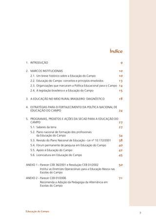 Índice

1. INTRODUÇÃO                                                              9

2. MARCOS INSTITUCIONAIS                                                10
   2.1.   Um breve histórico sobre a Educação do Campo                  10
   2.2.   Educação do Campo: conceitos e princípios envolvidos          13
   2.3.   Organizações que marcaram a Política Educacional para o Campo 14
   2.4.   A legislação brasileira e a Educação do Campo                 15

3. A EDUCAÇÃO NO MEIO RURAL BRASILEIRO: DIAGNÓSTICO                        18

4. ESTRATÉGIAS PARA O FORTALECIMENTO DA POLÍTICA NACIONAL DE
   EDUCAÇÃO DO CAMPO                                         24

5. PROGRAMAS, PROJETOS E AÇÕES DA SECAD PARA A EDUCAÇÃO DO
   CAMPO                                                   27
   5.1. Saberes da terra                                                   27
   5.2. Plano nacional de formação dos proﬁssionais
        da Educação do Campo                                               34
   5.3. Revisão do Plano Nacional de Educação - Lei nº 10.172/2001         38
   5.4. Fórum permanente de pesquisa em Educação do Campo                  40
   5.5. Apoio à Educação do Campo                                          42
   5.6. Licenciatura em Educação do Campo                                  45

ANEXO 1 - Parecer CEB 36/2001 e Resolução CEB 01/2002                      50
          Institui as Diretrizes Operacionais para a Educação Básica nas
          Escolas do Campo
ANEXO 2 - Parecer CEB 01/2006                                              71
          Recomenda a Adoção da Pedagogia da Alternância em
          Escolas do Campo




Educação do Campo
                                                                                7
 