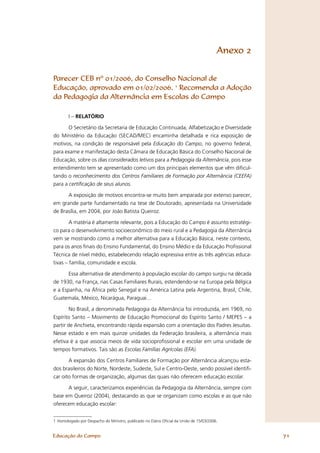Anexo 2


Parecer CEB nº 01/2006, do Conselho Nacional de
Educação, aprovado em 01/02/2006. 1 Recomenda a Adoção
da Pedagogia da Alternância em Escolas do Campo

        I – RELATÓRIO

      O Secretário da Secretaria de Educação Continuada, Alfabetização e Diversidade
do Ministério da Educação (SECAD/MEC) encaminha detalhada e rica exposição de
motivos, na condição de responsável pela Educação do Campo, no governo federal,
para exame e manifestação desta Câmara de Educação Básica do Conselho Nacional de
Educação, sobre os dias considerados letivos para a Pedagogia da Alternância, pois esse
entendimento tem se apresentado como um dos principais elementos que vêm diﬁcul-
tando o reconhecimento dos Centros Familiares de Formação por Alternância (CEEFA)
para a certificação de seus alunos.

      A exposição de motivos encontra-se muito bem amparada por extenso parecer,
em grande parte fundamentado na tese de Doutorado, apresentada na Universidade
de Brasília, em 2004, por João Batista Queiroz.

        A matéria é altamente relevante, pois a Educação do Campo é assunto estratégi-
co para o desenvolvimento socioeconômico do meio rural e a Pedagogia da Alternância
vem se mostrando como a melhor alternativa para a Educação Básica, neste contexto,
para os anos ﬁnais do Ensino Fundamental, do Ensino Médio e da Educação Proﬁssional
Técnica de nível médio, estabelecendo relação expressiva entre as três agências educa-
tivas – família, comunidade e escola.

       Essa alternativa de atendimento à população escolar do campo surgiu na década
de 1930, na França, nas Casas Familiares Rurais, estendendo-se na Europa pela Bélgica
e a Espanha, na África pelo Senegal e na América Latina pela Argentina, Brasil, Chile,
Guatemala, México, Nicarágua, Paraguai...

        No Brasil, a denominada Pedagogia da Alternância foi introduzida, em 1969, no
Espírito Santo – Movimento de Educação Promocional do Espírito Santo / MEPES – a
partir de Anchieta, encontrando rápida expansão com a orientação dos Padres Jesuítas.
Nesse estado e em mais quinze unidades da Federação brasileira, a alternância mais
efetiva é a que associa meios de vida socioproﬁssional e escolar em uma unidade de
tempos formativos. Tais são as Escolas Famílias Agrícolas (EFA).

       A expansão dos Centros Familiares de Formação por Alternância alcançou esta-
dos brasileiros do Norte, Nordeste, Sudeste, Sul e Centro-Oeste, sendo possível identiﬁ-
car oito formas de organização, algumas das quais não oferecem educação escolar.

      A seguir, caracterizamos experiências da Pedagogia da Alternância, sempre com
base em Queiroz (2004), destacando as que se organizam como escolas e as que não
oferecem educação escolar:


1 Homologado por Despacho do Ministro, publicado no Diário Oﬁcial da União de 15/03/2006.


Educação do Campo                                                                                 71
 