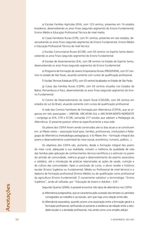 a) Escolas Famílias Agrícolas (EFA), com 123 centros, presentes em 16 estados
                 brasileiros, desenvolvendo os anos ﬁnais (segundo segmento) do Ensino Fundamental,
                 Ensino Médio e Educação Proﬁssional Técnica de nível médio.

                       b) Casas Familiares Rurais (CFR), com 91 centros, presentes em seis estados, de-
                 senvolvendo os anos ﬁnais (segundo segmento) do Ensino Fundamental, Ensino Médio
                 e Educação Proﬁssional Técnica de nível técnico.

                       c) Escolas Comunitárias Rurais (ECOR), com 03 centros no Espírito Santo desen-
                 volvendo os anos ﬁnais (segundo segmento) do Ensino Fundamental.

                       d) Escolas de Assentamentos (EA), com 08 centros no Estado do Espírito Santo,
                 desenvolvendo os anos ﬁnais (segundo segmento) do Ensino Fundamental.

                        e) Programa de Formação de Jovens Empresários Rurais (PROJOVEM), com 07 cen-
                 tros no estado de São Paulo, atuando somente com cursos de qualiﬁcação proﬁssional.

                        f) Escolas Técnicas Estaduais (ETE), com 03 centros localizados no Estado de São Paulo.

                        g) Casas das Famílias Rurais (CDFR), com 03 centros situados nos Estados da
                 Bahia, Pernambuco e Piauí, desenvolvendo os anos ﬁnais (segundo segmento) do Ensi-
                 no Fundamental.

                       h) Centro de Desenvolvimento do Jovem Rural (CDEJOR), com 04 centros em
                 estados do sul do Brasil, atuando somente com cursos de qualiﬁcação proﬁssional.

                       A rede dos Centros Familiares de Formação por Alternância (CEFFA), que se or-
                 ganiza em três associações – UNEFAB, ARCAFAR–SUL e ARCAFAR-NORTE-NORDESTE
                 – congrega as EFA, CFR e ECOR, somando 217 escolas que adotam a Pedagogia da
                 Alternância. O presente parecer refere-se especiﬁcamente a essa rede.

                        Os pilares dos CEFFA foram sendo construídos até os dias atuais e se constituem
                 em: a) Pilares meios – associação local (pais, famílias, proﬁssionais, instituições) e Peda-
                 gogia da Alternância (metodologia pedagógica); e b) Pilares fins – formação integral dos
                 jovens e desenvolvimento sustentável do meio (social, econômico, humano, político...).

                        Os objetivos dos CEFFA vão, portanto, desde a formação integral dos jovens
                 do meio rural, adequada à sua realidade, incluem a melhoria da qualidade de vida
                 das famílias pela aplicação de conhecimentos técnico-cientíﬁcos e o estímulo no jovem
                 do sentido de comunidade, vivência grupal e desenvolvimento do espírito associativo
                 e solidário, até a introdução de práticas relacionadas às ações de saúde, nutrição e
                 de cultura das comunidades. Após a conclusão do curso, o aluno recebe o histórico
                 escolar (Ensino Supletivo ou Fundamental, Médio ou Proﬁssional de nível técnico) e o
                 diploma de formação proﬁssional (Ensino Médio) ou de qualiﬁcação como proﬁssional
                 da agricultura (Ensino Fundamental). É conveniente substituir a terminologia “Ensino
                 Supletivo”, ainda ali utilizada, por “Educação de Jovens e Adultos – EJA”.
Anotações




                        Segundo Queiroz (2004), é possível encontrar três tipos de alternância nos CEFFA:

                        a) Alternância justapositiva, que se caracteriza pela sucessão dos tempos ou períodos
                           consagrados ao trabalho e ao estudo, sem que haja uma relação entre eles.
                        b) Alternância associativa, quando ocorre uma associação entre a formação geral e a
                           formação proﬁssional, veriﬁcando-se portanto a existência da relação entre a ativi-
                           dade escolar e a atividade proﬁssional, mas ainda como uma simples adição.


            72                                                                           CADERNOS SECAD
 