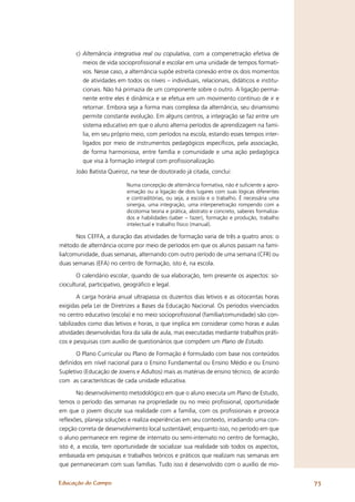 c) Alternância integrativa real ou copulativa, com a compenetração efetiva de
         meios de vida socioproﬁssional e escolar em uma unidade de tempos formati-
         vos. Nesse caso, a alternância supõe estreita conexão entre os dois momentos
         de atividades em todos os níveis – individuais, relacionais, didáticos e institu-
         cionais. Não há primazia de um componente sobre o outro. A ligação perma-
         nente entre eles é dinâmica e se efetua em um movimento contínuo de ir e
         retornar. Embora seja a forma mais complexa da alternância, seu dinamismo
         permite constante evolução. Em alguns centros, a integração se faz entre um
         sistema educativo em que o aluno alterna períodos de aprendizagem na famí-
         lia, em seu próprio meio, com períodos na escola, estando esses tempos inter-
         ligados por meio de instrumentos pedagógicos especíﬁcos, pela associação,
         de forma harmoniosa, entre família e comunidade e uma ação pedagógica
         que visa à formação integral com proﬁssionalização.
      João Batista Queiroz, na tese de doutorado já citada, conclui:

                          Numa concepção de alternância formativa, não é suﬁciente a apro-
                          ximação ou a ligação de dois lugares com suas lógicas diferentes
                          e contraditórias, ou seja, a escola e o trabalho. É necessária uma
                          sinergia, uma integração, uma interpenetração rompendo com a
                          dicotomia teoria e prática, abstrato e concreto, saberes formaliza-
                          dos e habilidades (saber – fazer), formação e produção, trabalho
                          intelectual e trabalho físico (manual).

       Nos CEFFA, a duração das atividades de formação varia de três a quatro anos: o
método de alternância ocorre por meio de períodos em que os alunos passam na famí-
lia/comunidade, duas semanas, alternando com outro período de uma semana (CFR) ou
duas semanas (EFA) no centro de formação, isto é, na escola.

       O calendário escolar, quando de sua elaboração, tem presente os aspectos: so-
ciocultural, participativo, geográﬁco e legal.

        A carga horária anual ultrapassa os duzentos dias letivos e as oitocentas horas
exigidas pela Lei de Diretrizes a Bases da Educação Nacional. Os períodos vivenciados
no centro educativo (escola) e no meio socioproﬁssional (família/comunidade) são con-
tabilizados como dias letivos e horas, o que implica em considerar como horas e aulas
atividades desenvolvidas fora da sala de aula, mas executadas mediante trabalhos práti-
cos e pesquisas com auxílio de questionários que compõem um Plano de Estudo.

       O Plano Curricular ou Plano de Formação é formulado com base nos conteúdos
deﬁnidos em nível nacional para o Ensino Fundamental ou Ensino Médio e ou Ensino
Supletivo (Educação de Jovens e Adultos) mais as matérias de ensino técnico, de acordo
com as características de cada unidade educativa.

        No desenvolvimento metodológico em que o aluno executa um Plano de Estudo,
temos o período das semanas na propriedade ou no meio proﬁssional, oportunidade
em que o jovem discute sua realidade com a família, com os proﬁssionais e provoca
reﬂexões, planeja soluções e realiza experiências em seu contexto, irradiando uma con-
cepção correta de desenvolvimento local sustentável; enquanto isso, no período em que
o aluno permanece em regime de internato ou semi-internato no centro de formação,
isto é, a escola, tem oportunidade de socializar sua realidade sob todos os aspectos,
embasada em pesquisas e trabalhos teóricos e práticos que realizam nas semanas em
que permaneceram com suas famílias. Tudo isso é desenvolvido com o auxílio de mo-


Educação do Campo                                                                               73
 