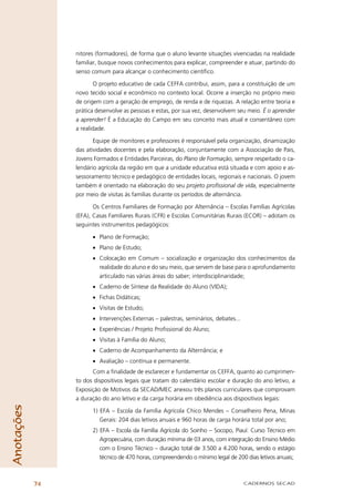nitores (formadores), de forma que o aluno levante situações vivenciadas na realidade
                 familiar, busque novos conhecimentos para explicar, compreender e atuar, partindo do
                 senso comum para alcançar o conhecimento cientíﬁco.

                         O projeto educativo de cada CEFFA contribui, assim, para a constituição de um
                 novo tecido social e econômico no contexto local. Ocorre a inserção no próprio meio
                 de origem com a geração de emprego, de renda e de riquezas. A relação entre teoria e
                 prática desenvolve as pessoas e estas, por sua vez, desenvolvem seu meio. É o aprender
                 a aprender! É a Educação do Campo em seu conceito mais atual e consentâneo com
                 a realidade.

                        Equipe de monitores e professores é responsável pela organização, dinamização
                 das atividades docentes e pela elaboração, conjuntamente com a Associação de Pais,
                 Jovens Formados e Entidades Parceiras, do Plano de Formação, sempre respeitado o ca-
                 lendário agrícola da região em que a unidade educativa está situada e com apoio e as-
                 sessoramento técnico e pedagógico de entidades locais, regionais e nacionais. O jovem
                 também é orientado na elaboração do seu projeto profissional de vida, especialmente
                 por meio de visitas às famílias durante os períodos de alternância.

                        Os Centros Familiares de Formação por Alternância – Escolas Famílias Agrícolas
                 (EFA), Casas Familiares Rurais (CFR) e Escolas Comunitárias Rurais (ECOR) – adotam os
                 seguintes instrumentos pedagógicos:

                       • Plano de Formação;
                       • Plano de Estudo;
                       • Colocação em Comum – socialização e organização dos conhecimentos da
                         realidade do aluno e do seu meio, que servem de base para o aprofundamento
                         articulado nas várias áreas do saber; interdisciplinaridade;
                       • Caderno de Síntese da Realidade do Aluno (VIDA);
                       • Fichas Didáticas;
                       • Visitas de Estudo;
                       • Intervenções Externas – palestras, seminários, debates...
                       • Experiências / Projeto Proﬁssional do Aluno;
                       • Visitas à Família do Aluno;
                       • Caderno de Acompanhamento da Alternância; e
                       • Avaliação – contínua e permanente.
                       Com a ﬁnalidade de esclarecer e fundamentar os CEFFA, quanto ao cumprimen-
                 to dos dispositivos legais que tratam do calendário escolar e duração do ano letivo, a
                 Exposição de Motivos da SECAD/MEC anexou três planos curriculares que comprovam
                 a duração do ano letivo e da carga horária em obediência aos dispositivos legais:
Anotações




                       1) EFA – Escola da Família Agrícola Chico Mendes – Conselheiro Pena, Minas
                          Gerais: 204 dias letivos anuais e 960 horas de carga horária total por ano;
                       2) EFA – Escola da Família Agrícola do Soinho – Socopo, Piauí: Curso Técnico em
                          Agropecuária, com duração mínima de 03 anos, com integração do Ensino Médio
                          com o Ensino Técnico – duração total de 3.500 a 4.200 horas, sendo o estágio
                          técnico de 470 horas, compreendendo o mínimo legal de 200 dias letivos anuais;



            74                                                                       CADERNOS SECAD
 