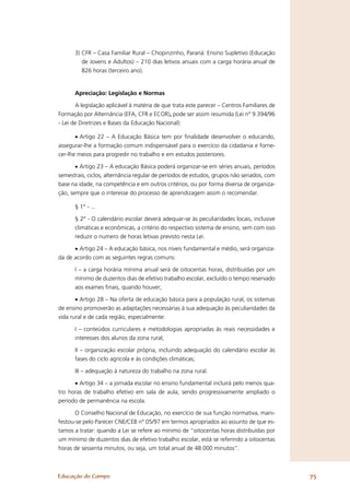 3) CFR – Casa Familiar Rural – Chopinzinho, Paraná: Ensino Supletivo (Educação
         de Jovens e Adultos) – 210 dias letivos anuais com a carga horária anual de
         826 horas (terceiro ano).


      Apreciação: Legislação e Normas

       A legislação aplicável à matéria de que trata este parecer – Centros Familiares de
Formação por Alternância (EFA, CFR e ECOR), pode ser assim resumida (Lei n° 9.394/96
- Lei de Diretrizes e Bases da Educação Nacional):

       • Artigo 22 – A Educação Básica tem por ﬁnalidade desenvolver o educando,
assegurar-lhe a formação comum indispensável para o exercício da cidadania e forne-
cer-lhe meios para progredir no trabalho e em estudos posteriores.

       • Artigo 23 – A educação Básica poderá organizar-se em séries anuais, períodos
semestrais, ciclos, alternância regular de períodos de estudos, grupos não seriados, com
base na idade, na competência e em outros critérios, ou por forma diversa de organiza-
ção, sempre que o interesse do processo de aprendizagem assim o recomendar.

      § 1° - ...

      § 2° - O calendário escolar deverá adequar-se às peculiaridades locais, inclusive
      climáticas e econômicas, a critério do respectivo sistema de ensino, sem com isso
      reduzir o numero de horas letivas previsto nesta Lei.

      • Artigo 24 – A educação básica, nos níveis fundamental e médio, será organiza-
da de acordo com as seguintes regras comuns:

      I – a carga horária mínima anual será de oitocentas horas, distribuídas por um
      mínimo de duzentos dias de efetivo trabalho escolar, excluído o tempo reservado
      aos exames ﬁnais, quando houver;

       • Artigo 28 – Na oferta de educação básica para a população rural, os sistemas
de ensino promoverão as adaptações necessárias à sua adequação às peculiaridades da
vida rural e de cada região, especialmente:

      I – conteúdos curriculares e metodologias apropriadas às reais necessidades e
      interesses dos alunos da zona rural;

      II – organização escolar própria, incluindo adequação do calendário escolar às
      fases do ciclo agrícola e às condições climáticas;

      III – adequação à natureza do trabalho na zona rural.

      • Artigo 34 – a jornada escolar no ensino fundamental incluirá pelo menos qua-
tro horas de trabalho efetivo em sala de aula, sendo progressivamente ampliado o
período de permanência na escola.

       O Conselho Nacional de Educação, no exercício de sua função normativa, mani-
festou-se pelo Parecer CNE/CEB n° 05/97 em termos apropriados ao assunto de que es-
tamos a tratar: quando a Lei se refere ao mínimo de “oitocentas horas distribuídas por
um mínimo de duzentos dias de efetivo trabalho escolar, está se referindo a oitocentas
horas de sessenta minutos, ou seja, um total anual de 48.000 minutos”.



Educação do Campo                                                                           75
 