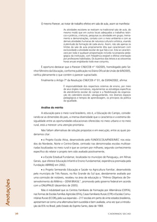 O mesmo Parecer, ao tratar de trabalho efetivo em sala de aula, assim se manifesta:

                                             As atividades escolares se realizam na tradicional sala de aula, do
                                             mesmo modo que em outros locais adequados a trabalhos teóri-
                                             cos e práticos, a leituras, pesquisas ou atividades em grupo, treina-
                                             mento e demonstrações, contato com o meio ambiente e com as
                                             demais atividades humanas de natureza cultural e artística, visando
                                             à plenitude da formação de cada aluno. Assim, não são apenas os
                                             limites da sala de aula propriamente dita que caracterizam com
                                             exclusividade a atividade escolar de que fala a Lei. Esta se caracteri-
                                             zará por toda e qualquer programação incluída na proposta peda-
                                             gógica da instituição, com freqüência exigível e efetiva orientação
                                             por professores habilitados. Os duzentos dias letivos e as oitocentas
                                             horas anuais englobarão todo esse conjunto.

                        É oportuno destacar que o Parecer CNE/CEB n° 10/2005, homologado pelo Se-
                 nhor Ministro da Educação, conforme publicação no Diário Oﬁcial de União de 6/9/2005,
                 ratiﬁca plenamente o que contém o parecer supracitado.

                        Finalmente o Artigo 7° da Resolução CNE/CEB n° 01, de 03/04/2002, aﬁrma:

                                             É responsabilidade dos respectivos sistemas de ensino, por meio
                                             de seus órgãos normativos, regulamentar as estratégias especíﬁcas
                                             de atendimento escolar do campo e a ﬂexibilização da organiza-
                                             ção do calendário escolar, salvaguardando, nos diversos espaços
                                             pedagógicos e tempos de aprendizagem, os princípios da política
                                             da igualdade.

                        Análise do mérito

                         A educação para o meio rural brasileiro, isto é, a Educação do Campo, conside-
                 rando-se as dimensões do país, a imensa diversidade que o caracteriza e a extrema de-
                 sigualdade entre as oportunidades educacionais oferecidas no meio urbano e no meio
                 rural, está a merecer uma atenção prioritária.

                       Não faltam alternativas de solução propostas e em execução, entre as quais po-
                 deríamos citar:

                        • o Projeto Escola Ativa, desenvolvido pelo FUNDESCOLA/FNDE/MEC nos esta-
                 dos do Nordeste, Norte e Centro-Oeste, centrado nas denominadas escolas multisse-
                 riadas localizadas no meio rural e que se contam por milhares; segundo conhecimento
                 especíﬁco do relator o projeto tem sido avaliado positivamente;

                        • a Escola Estadual Fundamar, localizada no município de Paraguaçu, em Minas
                 Gerais, que oferece Educação Infantil e Ensino Fundamental, experiência premiada pela
                 Fundação ABRINQ em 2002;
                       • o Projeto Semeando Educação e Saúde na Agricultura Familiar, desenvolvido
                 pelo município de Três Passos, no Rio Grande do Sul que, devidamente avaliado por
                 uma comissão de notáveis, recebeu na área de educação o “Prêmio Objetivos de De-
Anotações




                 senvolvimento do Milênio – ODM BRASIL”, promovido pelo governo federal em acordo
                 com a ONU/PNUD (dezembro de 2005).
                         Mas é indubitável que os Centros Familiares de Formação por Alternância (CEFFA),
                 nas formas de Escolas Famílias Agrícolas (EFA), Casas Familiares Rurais (CFR) e Escolas Comu-
                 nitárias Rurais (ECOR), pela sua expansão – 217 escolas em perto de vinte estados brasileiros,
                 apresentam-se como uma alternativa bem-sucedida e bem avaliada, uma vez que a introdu-
                 ção da EFA no Brasil, pelo Estado do Espírito Santo, data de 1969.

            76                                                                             CADERNOS SECAD
 