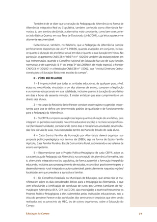 Também é de se dizer que a variação da Pedagogia da Alternância na forma de
Alternância Integrativa Real ou Copulativa, também conhecida como Alternância For-
mativa, é, sem sombra de dúvida, a alternativa mais consistente, como bem o reconhe-
ce João Batista Queiroz em sua Tese de Doutorado (UnB/2004), cuja leitura parece-me
altamente recomendável.

       Evidenciou-se, também, no Relatório, que a Pedagogia da Alternância cumpre
perfeitamente dispositivos da Lei nº 9.394/96, quando analisados em conjunto, inclusi-
ve quanto à duração do ano letivo anual em dias e quanto a sua duração em horas. No
particular, os pareceres CNE/CEB n° 05/97 e n° 10/2005 também são esclarecedores em
sua interpretação, quando o Conselho Nacional de Educação faz uso de suas funções
normativas e de supervisão (§ 1° do artigo 9° da LDBEN) e, de modo especial, o Parecer
CNE/CEB nº 30/2001 e a Resolução CNE/CEB nº 1/2002, que “institui Diretrizes Opera-
cionais para a Educação Básica nas escolas do campo”.

      II – VOTO DO RELATOR

       1 – É imprescindível que todas as unidades educativas, de qualquer grau, nível,
etapa ou modalidade, vinculadas a um dos sistemas de ensino, cumpram a legislação
e as normas educacionais em sua totalidade, inclusive quanto à duração do ano letivo
em dias e horas de sessenta minutos. É mister enfatizar que esse cumprimento é um
direito dos alunos.

       2 – No corpo do Relatório deste Parecer constam observações e sugestões impor-
tantes para que se deﬁna um determinado padrão de qualidade e de funcionamento
para a Pedagogia da Alternância.

       3 – Os CEFFA cumprem as exigências legais quanto à duração do ano letivo, pois
integram os períodos vivenciados no centro educativo (escola) e no meio socioproﬁssio-
nal (família/comunidade), considerando como dias e horas letivos atividades desenvolvi-
das fora da sala de aula, mas executadas dentro do Plano de Estudo de cada aluno.

      4 – Cada Centro Familiar de Formação por Alternância deverá organizar sua
proposta político-pedagógica nos termos da LDBEN, seja na forma de Escola Família
Agrícola, Casa Familiar Rural ou Escola Comunitária Rural, submetendo-a ao sistema de
ensino competente.

        5 – Recomenda-se que o Projeto Político-Pedagógico de cada CEFFA adote as
características da Pedagogia da Alternância na concepção de alternância formativa, isto
é, alternância integrativa real ou copulativa, de forma a permitir a formação integral do
educando, inclusive para prosseguimento de estudos, e contribuir positivamente para o
desenvolvimento rural integrado e auto-sustentável, particularmente naquelas regiões/
localidades em que prevalece a agricultura familiar.

       6 – Os Conselhos Estaduais ou Municipais de Educação, que ainda não se ma-
nifestaram sobre os dias considerados letivos para a Pedagogia da Alternância, o que
vem diﬁcultando a certiﬁcação de conclusão de curso dos Centros Familiares de For-
mação por Alternância (EFA, CFR ou ECOR), são encorajados a examinar/reexaminar os
Projetos Político-Pedagógicos a eles submetidos pelas instituições educacionais, sob a
ótica do presente Parecer e das conclusões dos seminários e simpósios que vêm sendo
realizados sob o patrocínio do MEC, ou de outros organismos, sobre a Educação do
Campo.


Educação do Campo                                                                           77
 