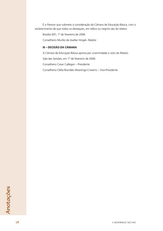 É o Parecer que submeto à consideração da Câmara de Educação Básica, com o
                 esclarecimento de que todos os destaques, em itálico ou negrito são do relator.

                       Brasília (DF), 1º de fevereiro de 2006

                       Conselheiro Murílio de Avellar Hingel– Relator

                       III – DECISÃO DA CÂMARA

                       A Câmara de Educação Básica aprova por unanimidade o voto do Relator.

                       Sala das Sessões, em 1º de fevereiro de 2006

                       Conselheiro Cesar Callegari – Presidente

                       Conselheira Clélia Brandão Alvarenga Craveiro – Vice-Presidente
Anotações




            78                                                                   CADERNOS SECAD
 