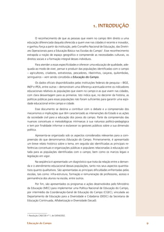 1. INTRODUÇÃO

       O reconhecimento de que as pessoas que vivem no campo têm direito a uma
educação diferenciada daquela oferecida a quem vive nas cidades é recente e inovador,
e ganhou força a partir da instituição, pelo Conselho Nacional de Educação, das Diretri-
zes Operacionais para a Educação Básica nas Escolas do Campo1. Esse reconhecimento
extrapola a noção de espaço geográﬁco e compreende as necessidades culturais, os
direitos sociais e a formação integral desses indivíduos.

       Para atender a essas especiﬁcidades e oferecer uma educação de qualidade, ade-
quada ao modo de viver, pensar e produzir das populações identiﬁcadas com o campo
– agricultores, criadores, extrativistas, pescadores, ribeirinhos, caiçaras, quilombolas,
seringueiros – vem sendo concebida a Educação do Campo.

        Os dados oﬁciais disponibilizados pelas instituições federais de pesquisa – IBGE,
INEP e IPEA, entre outras – demonstram uma diferença acentuada entre os indicadores
educacionais relativos às populações que vivem no campo e as que vivem nas cidades,
com clara desvantagem para as primeiras. Isto indica que, no decorrer da história, as
políticas públicas para essas populações não foram suﬁcientes para garantir uma eqüi-
dade educacional entre campo e cidade.

        Esse documento se destina a contribuir com o debate e a compreensão dos
mecanismos e implicações que têm caracterizado as intervenções do Estado e as ações
da sociedade civil para a educação dos povos do campo. Parte da compreensão das
nuances conceituais e metodológicas intrínsecas à sua natureza político-pedagógica
e tem por ﬁnalidade informar e esclarecer os gestores públicos sobre a sua dimensão
política.

        Apresenta-se organizado sob os aspectos considerados relevantes para a com-
preensão do que denominamos Educação do Campo. Primeiramente, é apresentado
um breve relato histórico sobre o tema, em seguida são identiﬁcadas as principais re-
ferências conceituais e organizações públicas e populares relacionadas à educação vol-
tada para as populações identiﬁcadas com o campo; bem como os marcos legais e
legislação em vigor.

       Na seqüência é apresentado um diagnóstico que trata da relação entre a deman-
da e o atendimento educacional dessas populações, tanto nos seus aspectos quantita-
tivos quanto qualitativos. São apresentadas as principais diﬁculdades enfrentadas pelas
escolas, tais como: infra-estrutura, formação e remuneração de professores, acesso e
permanência dos alunos na escola, entre outros.

       Por ﬁm, são apresentados os programas e ações desenvolvidos pelo Ministério
da Educação (MEC) para implementar uma Política Nacional de Educação do Campo,
por intermédio da Coordenação-Geral de Educação do Campo (CGEC), vinculada ao
Departamento de Educação para a Diversidade e Cidadania (DEDC) da Secretaria de
Educação Continuada, Alfabetização e Diversidade (Secad).




1 Resolução CNE/CEB nº 1, de 03/04/2002.


Educação do Campo                                                                           9
 