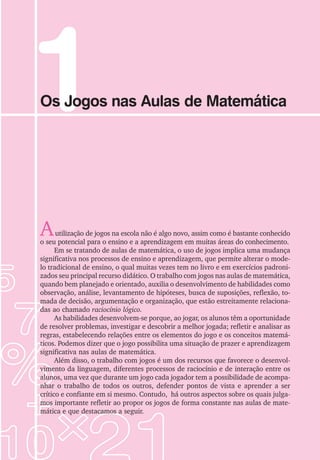 1
Os Jogos nas Aulas de Matemática
Autilização de jogos na escola não é algo novo, assim como é bastante conhecido
o seu potencial para o ensino e a aprendizagem em muitas áreas do conhecimento.
Em se tratando de aulas de matemática, o uso de jogos implica uma mudança
significativa nos processos de ensino e aprendizagem, que permite alterar o mode-
lo tradicional de ensino, o qual muitas vezes tem no livro e em exercícios padroni-
zados seu principal recurso didático. O trabalho com jogos nas aulas de matemática,
quando bem planejado e orientado, auxilia o desenvolvimento de habilidades como
observação, análise, levantamento de hipóteses, busca de suposições, reflexão, to-
mada de decisão, argumentação e organização, que estão estreitamente relaciona-
das ao chamado raciocínio lógico.
As habilidades desenvolvem-se porque, ao jogar, os alunos têm a oportunidade
de resolver problemas, investigar e descobrir a melhor jogada; refletir e analisar as
regras, estabelecendo relações entre os elementos do jogo e os conceitos matemá-
ticos. Podemos dizer que o jogo possibilita uma situação de prazer e aprendizagem
significativa nas aulas de matemática.
Além disso, o trabalho com jogos é um dos recursos que favorece o desenvol-
vimento da linguagem, diferentes processos de raciocínio e de interação entre os
alunos, uma vez que durante um jogo cada jogador tem a possibilidade de acompa-
nhar o trabalho de todos os outros, defender pontos de vista e aprender a ser
crítico e confiante em si mesmo. Contudo, há outros aspectos sobre os quais julga-
mos importante refletir ao propor os jogos de forma constante nas aulas de mate-
mática e que destacamos a seguir.
 