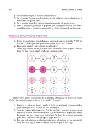114 Smole, Diniz & Cândido
6. O adversário segue o mesmo procedimento.
7. Se o jogador formar uma fração que tenha todas as suas equivalências já
marcadas, ele passa a vez.
8. Se o jogador tirar dois números iguais no dado, ele passa a vez.
9. Será o primeiro ganhador, o jogador que conseguir colocar três fichas
seguidas sobre o tabuleiro na posição vertical, horizontal ou diagonal.
ALGUMAS EXPLORAÇÕES POSSÍVEIS
1. O que é preciso tirar nos dados para conseguir marcar a fração 7/14? E a
fração 5/10? O que você pode dizer sobre essas duas frações?
2. Há outras frações equivalentes no tabuleiro?
3. Talita jogava com as peças azuis e sua adversária com as peças verme-
lhas. Na sua vez de jogar, o tabuleiro estava assim:
Ela tirou nos dados os números 2 e 3, montou a fração 2/3 e marcou a fração
20/24. Você considera que foi uma boa escolha? Por quê?
4. Quando terminar de jogar, escolha a linha na qual você pintou mais fra-
ções e marque essas frações na reta numerada.
5. Após ter jogado algumas vezes Fração na linha com seus amigos, sente
em trio e elabore um novo tabuleiro. Quando terminar, jogue para ver se
funciona e depois troque com outro trio. No final de semana, aproveite
para levar seu novo tabuleiro para jogar em casa.
6. Em uma outra turma, os alunos montaram o tabuleiro a seguir para modi-
ficar uma das regras. Você consegue descobrir qual é essa regra?
8
20
7
14
12
20
4
12
9
12
8
12
12
15
4
20
5
10
9
15
6
12
3
18
20
24
5
15
6
9
3
12
 