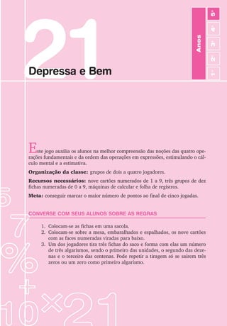 21
Depressa e Bem
Este jogo auxilia os alunos na melhor compreensão das noções das quatro ope-
rações fundamentais e da ordem das operações em expressões, estimulando o cál-
culo mental e a estimativa.
Organização da classe: grupos de dois a quatro jogadores.
Recursos necessários: nove cartões numerados de 1 a 9, três grupos de dez
fichas numeradas de 0 a 9, máquinas de calcular e folha de registros.
Meta: conseguir marcar o maior número de pontos ao final de cinco jogadas.
CONVERSE COM SEUS ALUNOS SOBRE AS REGRAS
1. Colocam-se as fichas em uma sacola.
2. Colocam-se sobre a mesa, embaralhados e espalhados, os nove cartões
com as faces numeradas viradas para baixo.
3. Um dos jogadores tira três fichas do saco e forma com elas um número
de três algarismos, sendo o primeiro das unidades, o segundo das deze-
nas e o terceiro das centenas. Pode repetir a tiragem só se saírem três
zeros ou um zero como primeiro algarismo.
Anos
3
o
4
o
2
o
5
o
1
o
 