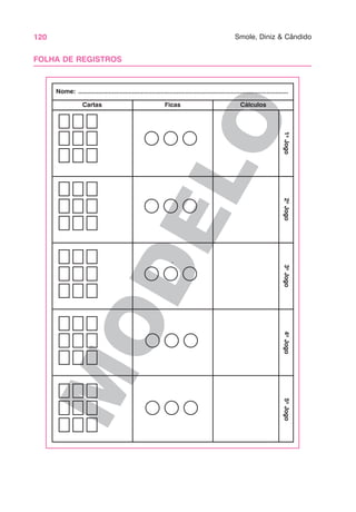 120 Smole, Diniz & Cândido
M
O
D
E
L
O
FOLHA DE REGISTROS
Cartas Ficas Cálculos
Nome: .....................................................................................................................
1
o
Jogo
2
o
Jogo
3
o
Jogo
4
o
Jogo
5
o
Jogo
 
