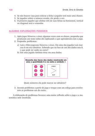 122 Smole, Diniz & Cândido
4. Se não houver casa para colocar a ficha o jogador terá mais uma chance.
5. Se jogador cobrir o número errado, ele perde a vez.
6. O primeiro jogador que alinhar três de suas fichas na horizontal, vertical
ou diagonal será o vencedor.
ALGUMAS EXPLORAÇÕES POSSÍVEIS
1. Após jogar Números e sinais algumas vezes com os alunos, proponha que
produzam um texto sobre ele explicando o que aprenderam com o jogo.
2. Proponha problemas:
a) Luís e Ellen jogavam Números e sinais. Em uma das jogadas Luís mar-
cou 6 em seu tabuleiro. Sabendo que na face de um dos dados saiu 8,
o que pode ter saído na outra?
b) Em uma jogada Antônia tirou em seus dados:
Quais números ela pode marcar no tabuleiro?
3. Invente problemas a partir do jogo e troque com um colega para resolve-
rem os problemas um do outro.
A elaboração de problemas favorece uma maior reflexão sobre o jogo e a ma-
temática nele envolvida.
Desenho das faces dos dados mostrando em
uma a quantidade 6 e na outra o símbolo >
maior
que
 