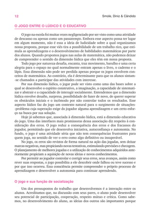 12 Smole, Diniz & Cândido
O JOGO ENTRE O LÚDICO E O EDUCATIVO
O jogo na escola foi muitas vezes negligenciado por ser visto como uma atividade
de descanso ou apenas como um passatempo. Embora esse aspecto possa ter lugar
em algum momento, não é essa a ideia de ludicidade sobre a qual organizamos
nossa proposta, porque esse viés tira a possibilidade de um trabalho rico, que esti-
mula as aprendizagens e o desenvolvimento de habilidades matemáticas por parte
dos alunos. Quando propomos jogos nas aulas de matemática, não podemos deixar
de compreender o sentido da dimensão lúdica que eles têm em nossa proposta.
Todo jogo por natureza desafia, encanta, traz movimento, barulho e uma certa
alegria para o espaço no qual normalmente entram apenas o livro, o caderno e o
lápis. Essa dimensão não pode ser perdida apenas porque os jogos envolvem con-
ceitos de matemática. Ao contrário, ela é determinante para que os alunos sintam-
-se chamados a participar das atividades com interesse.
Por sua dimensão lúdica, o jogar pode ser visto como uma das bases sobre a
qual se desenvolve o espírito construtivo, a imaginação, a capacidade de sistemati-
zar e abstrair e a capacidade de interagir socialmente. Entendemos que a dimensão
lúdica envolve desafio, surpresa, possibilidade de fazer de novo, de querer superar
os obstáculos iniciais e o incômodo por não controlar todos os resultados. Esse
aspecto lúdico faz do jogo um contexto natural para o surgimento de situações-
-problema cuja superação exige do jogador alguma aprendizagem e um certo esfor-
ço na busca por sua solução.
Hoje já sabemos que, associada à dimensão lúdica, está a dimensão educativa
do jogo. Uma das interfaces mais promissoras dessa associação diz respeito à con-
sideração dos erros. O jogo reduz a consequência dos erros e dos fracassos do
jogador, permitindo que ele desenvolva iniciativa, autoconfiança e autonomia. No
fundo, o jogo é uma atividade séria que não tem consequências frustrantes para
quem joga, no sentido de ver o erro como algo definitivo ou insuperável.
No jogo, os erros são revistos de forma natural na ação das jogadas, sem deixar
marcas negativas, mas propiciando novas tentativas, estimulando previsões e checagem.
O planejamento de melhores jogadas e a utilização de conhecimentos adquiridos ante-
riormente propiciam a aquisição de novas ideias e novos conhecimentos.
Por permitir ao jogador controlar e corrigir seus erros, seus avanços, assim como
rever suas respostas, o jogo possibilita a ele descobrir onde falhou ou teve sucesso e
por que isso ocorreu. Essa consciência permite compreender o próprio processo de
aprendizagem e desenvolver a autonomia para continuar aprendendo.
O jogo e sua função de socialização
Um dos pressupostos do trabalho que desenvolvemos é a interação entre os
alunos. Acreditamos que, na discussão com seus pares, o aluno pode desenvolver
seu potencial de participação, cooperação, respeito mútuo e crítica. Como sabe-
mos, no desenvolvimento do aluno, as ideias dos outros são importantes porque
 
