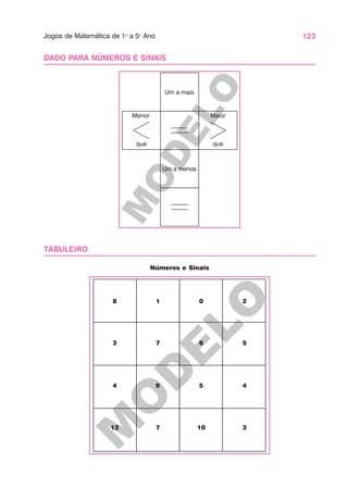 123
Jogos de Matemática de 1o
a 5o
Ano
M
O
D
E
LO
M
O
D
E
L
O
DADO PARA NÚMEROS E SINAIS
TABULEIRO
Um a mais
Um a menos
Menor
que
Maior
que
8 1 0 2
3 7 6 5
4 9 5 4
12 7 10 3
Números e Sinais
 