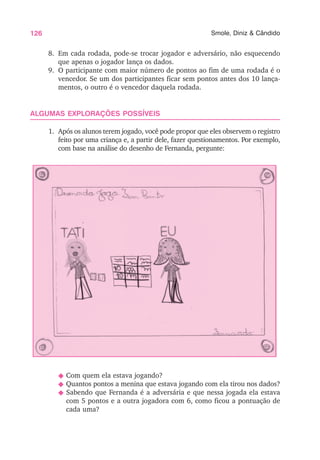 126 Smole, Diniz & Cândido
8. Em cada rodada, pode-se trocar jogador e adversário, não esquecendo
que apenas o jogador lança os dados.
9. O participante com maior número de pontos ao fim de uma rodada é o
vencedor. Se um dos participantes ficar sem pontos antes dos 10 lança-
mentos, o outro é o vencedor daquela rodada.
ALGUMAS EXPLORAÇÕES POSSÍVEIS
1. Após os alunos terem jogado, você pode propor que eles observem o registro
feito por uma criança e, a partir dele, fazer questionamentos. Por exemplo,
com base na análise do desenho de Fernanda, pergunte:
N Com quem ela estava jogando?
N Quantos pontos a menina que estava jogando com ela tirou nos dados?
N Sabendo que Fernanda é a adversária e que nessa jogada ela estava
com 5 pontos e a outra jogadora com 6, como ficou a pontuação de
cada uma?
 
