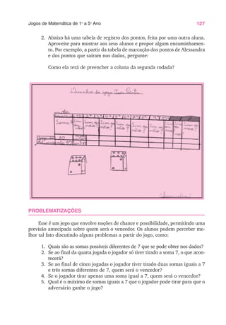 127
Jogos de Matemática de 1o
a 5o
Ano
2. Abaixo há uma tabela de registro dos pontos, feita por uma outra aluna.
Aproveite para mostrar aos seus alunos e propor algum encaminhamen-
to. Por exemplo, a partir da tabela de marcação dos pontos de Alessandra
e dos pontos que saíram nos dados, pergunte:
Como ela terá de preencher a coluna da segunda rodada?
PROBLEMATIZAÇÕES
Esse é um jogo que envolve noções de chance e possibilidade, permitindo uma
previsão antecipada sobre quem será o vencedor. Os alunos podem perceber me-
lhor tal fato discutindo alguns problemas a partir do jogo, como:
1. Quais são as somas possíveis diferentes de 7 que se pode obter nos dados?
2. Se ao final da quarta jogada o jogador só tiver tirado a soma 7, o que acon-
tecerá?
3. Se ao final de cinco jogadas o jogador tiver tirado duas somas iguais a 7
e três somas diferentes de 7, quem será o vencedor?
4. Se o jogador tirar apenas uma soma igual a 7, quem será o vencedor?
5. Qual é o máximo de somas iguais a 7 que o jogador pode tirar para que o
adversário ganhe o jogo?
 