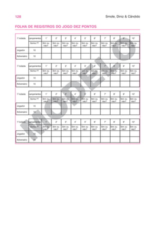 128 Smole, Diniz & Cândido
M
O
D
ELO
FOLHA DE REGISTROS DO JOGO DEZ PONTOS
1º
2º
3º
4º
5º
6º
7º
8º
9º
10º
Lançamentos
1ª
rodada
Soma 7? Sim ou Sim ou Sim ou Sim ou Sim ou Sim ou Sim ou Sim ou Sim ou Sim ou
não? não? não? não? não? não? não? não? não? não?
Jogador 10
Adversário 10
1º
2º
3º
4º
5º
6º
7º
8º
9º
10º
Lançamentos
1ª
rodada
Soma 7? Sim ou Sim ou Sim ou Sim ou Sim ou Sim ou Sim ou Sim ou Sim ou Sim ou
não? não? não? não? não? não? não? não? não? não?
Jogador 10
Adversário 10
1º
2º
3º
4º
5º
6º
7º
8º
9º
10º
Lançamentos
1ª
rodada
Soma 7? Sim ou Sim ou Sim ou Sim ou Sim ou Sim ou Sim ou Sim ou Sim ou Sim ou
não? não? não? não? não? não? não? não? não? não?
Jogador 10
Adversário 10
1º
2º
3º
4º
5º
6º
7º
8º
9º
10º
Lançamentos
1ª
rodada
Soma 7? Sim ou Sim ou Sim ou Sim ou Sim ou Sim ou Sim ou Sim ou Sim ou Sim ou
não? não? não? não? não? não? não? não? não? não?
Jogador 10
Adversário 10
 