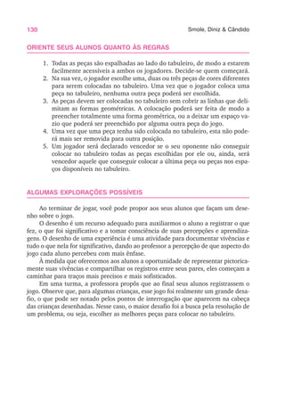 130 Smole, Diniz & Cândido
ORIENTE SEUS ALUNOS QUANTO ÀS REGRAS
1. Todas as peças são espalhadas ao lado do tabuleiro, de modo a estarem
facilmente acessíveis a ambos os jogadores. Decide-se quem começará.
2. Na sua vez, o jogador escolhe uma, duas ou três peças de cores diferentes
para serem colocadas no tabuleiro. Uma vez que o jogador coloca uma
peça no tabuleiro, nenhuma outra peça poderá ser escolhida.
3. As peças devem ser colocadas no tabuleiro sem cobrir as linhas que deli-
mitam as formas geométricas. A colocação poderá ser feita de modo a
preencher totalmente uma forma geométrica, ou a deixar um espaço va-
zio que poderá ser preenchido por alguma outra peça do jogo.
4. Uma vez que uma peça tenha sido colocada no tabuleiro, esta não pode-
rá mais ser removida para outra posição.
5. Um jogador será declarado vencedor se o seu oponente não conseguir
colocar no tabuleiro todas as peças escolhidas por ele ou, ainda, será
vencedor aquele que conseguir colocar a última peça ou peças nos espa-
ços disponíveis no tabuleiro.
ALGUMAS EXPLORAÇÕES POSSÍVEIS
Ao terminar de jogar, você pode propor aos seus alunos que façam um dese-
nho sobre o jogo.
O desenho é um recurso adequado para auxiliarmos o aluno a registrar o que
fez, o que foi significativo e a tomar consciência de suas percepções e aprendiza-
gens. O desenho de uma experiência é uma atividade para documentar vivências e
tudo o que nela for significativo, dando ao professor a percepção de que aspecto do
jogo cada aluno percebeu com mais ênfase.
À medida que oferecemos aos alunos a oportunidade de representar pictorica-
mente suas vivências e compartilhar os registros entre seus pares, eles começam a
caminhar para traços mais precisos e mais sofisticados.
Em uma turma, a professora propôs que ao final seus alunos registrassem o
jogo. Observe que, para algumas crianças, esse jogo foi realmente um grande desa-
fio, o que pode ser notado pelos pontos de interrogação que aparecem na cabeça
das crianças desenhadas. Nesse caso, o maior desafio foi a busca pela resolução de
um problema, ou seja, escolher as melhores peças para colocar no tabuleiro.
 
