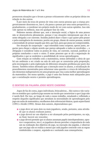 13
Jogos de Matemática de 1o
a 5o
Ano
promovem situações que o levam a pensar criticamente sobre as próprias ideias em
relação às dos outros.
É por meio da troca de pontos de vista com outras pessoas que a criança pro-
gressivamente descentra-se, isto é, ela passa a pensar por uma outra perspectiva e,
gradualmente, a coordenar seu próprio modo de ver com outras opiniões. Isso não
vale apenas na infância, mas em qualquer fase da vida.
Podemos mesmo afirmar que, sem a interação social, a lógica de uma pessoa
não se desenvolveria plenamente, porque é nas situações interpessoais que ela se
sente obrigada a ser coerente. Sozinha poderá dizer e fazer o que quiser pelo prazer
e pela contingência do momento; porém em grupo, diante de outras pessoas, sentirá
a necessidade de pensar naquilo que dirá, que fará, para que possa ser compreendida.
Em situação de cooperação – aqui entendida como cooperar, operar junto, ne-
gociar para chegar a algum acordo que pareça adequado a todos os envolvidos –, a
obrigação é considerar todos os pontos de vista, ser coerente, racional, justificar as
próprias conclusões e ouvir o outro. É nesse processo que se dá a negociação de
significados e que se estabelece a possibilidade de novas aprendizagens.
Com relação ao trabalho com a matemática, temos defendido a ideia de que
há um ambiente a ser criado na sala de aula que se caracterize pela proposição,
pela investigação e pela exploração de diferentes situações-problema por parte dos
alunos. Também temos afirmado que a interação entre os alunos, a socialização de
procedimentos encontrados para solucionar uma questão e a troca de informações
são elementos indispensáveis em uma proposta que visa a uma melhor aprendizagem
da matemática. Em nossa opinião, o jogo é uma das formas mais adequadas para
que a socialização ocorra e permita aprendizagens.
O SENTIDO DA PALAVRA JOGO NESTE CADERNO
Jogos de faz de conta, jogos individuais, brincadeiras... São tantos e tão varia-
dos os sentidos que a palavra jogo assume na escola que caracterizar o que é jogo não
é tarefa fácil. Por isso, ao longo de todo o nosso trabalho, estudando e refletindo a
respeito daqueles significados que atendiam às necessidades de aprendizagem pelo
jogo em aulas de matemática, escolhemos dois referenciais básicos, quais sejam Kamii
(1991) e Krulik (1993). Desses dois autores, depreendemos que:
N o jogo deve ser para dois ou mais jogadores, sendo, portanto, uma ativida-
de que os alunos realizam juntos;
N o jogo deverá ter um objetivo a ser alcançado pelos participantes, ou seja,
ao final, haverá um vencedor;
N o jogo deverá permitir que os alunos assumam papéis interdependentes, opos-
tos e cooperativos, isto é, os jogadores devem perceber a importância de cada
um na realização dos objetivos do jogo, na execução das jogadas, e observar
que um jogo não se realiza a menos que cada jogador concorde com as regras
estabelecidas e coopere, seguindo-as e aceitando suas consequências;
 