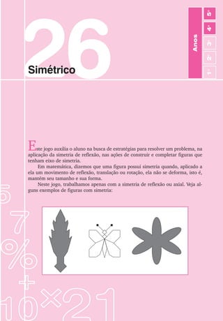 139
Jogos de Matemática de 1o
a 5o
Ano
26
Simétrico
Este jogo auxilia o aluno na busca de estratégias para resolver um problema, na
aplicação da simetria de reflexão, nas ações de construir e completar figuras que
tenham eixo de simetria.
Em matemática, dizemos que uma figura possui simetria quando, aplicado a
ela um movimento de reflexão, translação ou rotação, ela não se deforma, isto é,
mantém seu tamanho e sua forma.
Neste jogo, trabalhamos apenas com a simetria de reflexão ou axial. Veja al-
guns exemplos de figuras com simetria:
Anos
3
o
4
o
2
o
5
o
1
o
 