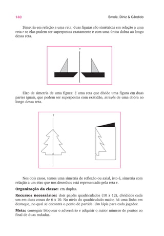140 Smole, Diniz & Cândido
Simetria em relação a uma reta: duas figuras são simétricas em relação a uma
reta r se elas podem ser superpostas exatamente e com uma única dobra ao longo
dessa reta.
Eixo de simetria de uma figura: é uma reta que divide uma figura em duas
partes iguais, que podem ser superpostas com exatidão, através de uma dobra ao
longo dessa reta.
Nos dois casos, temos uma simetria de reflexão ou axial, isto é, simetria com
relação a um eixo que nos desenhos está representado pela reta r.
Organização da classe: em duplas.
Recursos necessários: dois papéis quadriculados (10 x 12), divididos cada
um em duas zonas de 6 x 10. No meio do quadriculado maior, há uma linha em
destaque, no qual se encontra o ponto de partida. Um lápis para cada jogador.
Meta: conseguir bloquear o adversário e adquirir o maior número de pontos ao
final de duas rodadas.
r
r
 