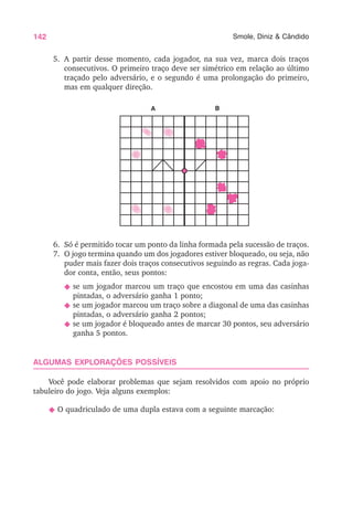 142 Smole, Diniz & Cândido
5. A partir desse momento, cada jogador, na sua vez, marca dois traços
consecutivos. O primeiro traço deve ser simétrico em relação ao último
traçado pelo adversário, e o segundo é uma prolongação do primeiro,
mas em qualquer direção.
6. Só é permitido tocar um ponto da linha formada pela sucessão de traços.
7. O jogo termina quando um dos jogadores estiver bloqueado, ou seja, não
puder mais fazer dois traços consecutivos seguindo as regras. Cada joga-
dor conta, então, seus pontos:
N se um jogador marcou um traço que encostou em uma das casinhas
pintadas, o adversário ganha 1 ponto;
N se um jogador marcou um traço sobre a diagonal de uma das casinhas
pintadas, o adversário ganha 2 pontos;
N se um jogador é bloqueado antes de marcar 30 pontos, seu adversário
ganha 5 pontos.
ALGUMAS EXPLORAÇÕES POSSÍVEIS
Você pode elaborar problemas que sejam resolvidos com apoio no próprio
tabuleiro do jogo. Veja alguns exemplos:
N O quadriculado de uma dupla estava com a seguinte marcação:
A B
 