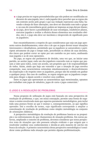 14 Smole, Diniz & Cândido
N o jogo precisa ter regras preestabelecidas que não podem ser modificadas no
decorrer de uma jogada, isto é, cada jogador deve perceber que as regras são
um contrato aceito pelo grupo e que sua violação representa uma falta; ha-
vendo o desejo de fazer alterações, isso deve ser discutido com todo o grupo
e, no caso de concordância geral, podem ser impostas ao jogo daí por diante;
N no jogo, deve haver a possibilidade de usar estratégias, estabelecer planos,
executar jogadas e avaliar a eficácia desses elementos nos resultados obti-
dos, isto é, o jogo não deve ser mecânico e desprovido de significado para
os jogadores.
Esse encaminhamento a respeito do que consideramos que seja um jogo apre-
senta outros desdobramentos, entre eles o de que os jogos devem trazer situações
interessantes e desafiadoras, permitindo que os jogadores se autoavaliem e parti-
cipem ativamente do jogo o tempo todo, percebendo os efeitos de suas decisões,
dos riscos que podem correr ao optar por um caminho ou por outro, analisando
suas jogadas e as de seus oponentes.
No jogo, as regras são parâmetros de decisão, uma vez que, ao iniciar uma
partida, ao aceitar jogar, cada um dos jogadores concorda com as regras que pas-
sam a valer para todos, como um acordo, um propósito que é de responsabilidade
de todos. Assim, ainda que haja um vencedor e que a situação de jogo envolva
competição, suas características estimulam simultaneamente o desenvolvimento
da cooperação e do respeito entre os jogadores, porque não há sentido em ganhar
a qualquer preço. Em caso de conflitos, as regras exigem que os jogadores coope-
rem para chegar a algum acordo e resolver seus conflitos.
Entre os jogos que apresentam as características aqui mencionadas, optamos
por trabalhar com jogos de tabuleiro, jogos de carta e jogos comerciais.1
O JOGO E A RESOLUÇÃO DE PROBLEMAS
Nossa proposta de utilização de jogos está baseada em uma perspectiva de
resolução de problemas, o que, em nossa concepção, permite uma forma de orga-
nizar o ensino envolvendo mais que aspectos puramente metodológicos, pois inclui
toda uma postura frente ao que é ensinar e, consequentemente, ao que significa
aprender. Daí a escolha do termo, cujo significado corresponde a ampliar a
conceituação de resolução de problemas como simples metodologia ou conjunto
de orientações didáticas.
A perspectiva metodológica da resolução de problemas baseia-se na proposi-
ção e no enfrentamento do que chamaremos de situação-problema. Em outras pa-
lavras, ampliando o conceito de problema, devemos considerar que nossa perspec-
tiva trata de situações que não possuem solução evidente e que exigem que o
resolvedor combine seus conhecimentos e decida-se pela maneira de usá-los em
busca da solução. A primeira característica dessa perspectiva metodológica é consi-
derar como problema toda situação que permita alguma problematização.
 
