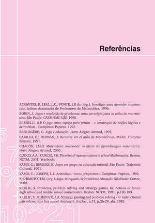 Referências
ABRANTES, P
.; LEAL, L.C.; PONTE, J.P
. da (org.). Investigar para aprender matemá-
tica. Lisboa: Associação de Professores de Matemática, 1996.
BORIN, J. Jogos e resolução de problemas: uma estratégia para as aulas de matemá-
tica. São Paulo: CAEM/IME-USP
, 1998.
BRENELLI, R.P
. O jogo como espaço para pensar - a construção de noções lógicas e
aritméticas . Campinas: Papirus, 1995.
BROURGÈRE, G. Jogo e educação. Porto Alegre: Artmed, 1995.
CARILLO, E.; HERNÁN, F. Recursos em el aula de Matemáticas. Madri: Editorial
Sintesis, 1991.
CHACÓN, I.M.G. Matemática emocional: os afetos na aprendizagem matemática.
Porto Alegre: Artmed, 2003.
CUOCO, A.A.; CURCIO, F.R. The roles of representations in school Mathematics. Reston,
NCTM, 2001, Yearbook.
KAMII, C.; DEVRIES, R. Jogos em grupo na educação infantil. São Paulo: Trajetória
Cultural, 1991.
KAMII, C.; JOSEPH, L.L. Aritmética: novas perspectivas. Campinas: Papirus, 1992.
KISHIMOTO, T.M. (org.). Jogo, brinquedo, brincadeira e educação. São Paulo: Cortez,
2000.
KRULIC, S. Problems, problem solving and strategy games. In: Activies or junior
high school and middle school mathematics. Reston: NCTM, 1991. p.190-193.
KRULIC, S.; RUDINICK, J.A. Strategy gaming and problem solving - an instructional
pais whose time has come! Arithmetic Teacher, n.31, p.26-29, abr. 1983.
 