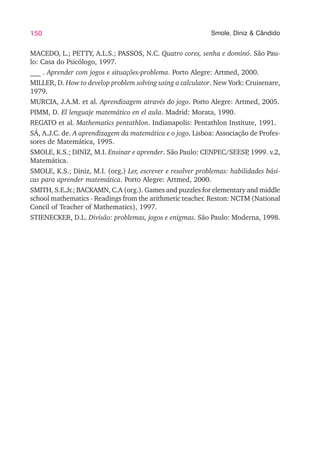 150 Smole, Diniz & Cândido
MACEDO, L.; PETTY, A.L.S.; PASSOS, N.C. Quatro cores, senha e dominó. São Pau-
lo: Casa do Psicólogo, 1997.
___ . Aprender com jogos e situações-problema. Porto Alegre: Artmed, 2000.
MILLER, D. How to develop problem solving using a calculator. New York: Cruisenare,
1979.
MURCIA, J.A.M. et al. Aprendizagem através do jogo. Porto Alegre: Artmed, 2005.
PIMM, D. El lenguaje matemático en el aula. Madrid: Morata, 1990.
REGATO et al. Mathematics pentathlon. Indianapolis: Pentathlon Institute, 1991.
SÁ, A.J.C. de. A aprendizagem da matemática e o jogo. Lisboa: Associação de Profes-
sores de Matemática, 1995.
SMOLE, K.S.; DINIZ, M.I. Ensinar e aprender. São Paulo: CENPEC/SEESP
, 1999. v.2,
Matemática.
SMOLE, K.S.; Diniz, M.I. (org.) Ler, escrever e resolver problemas: habilidades bási-
cas para aprender matemática. Porto Alegre: Artmed, 2000.
SMITH, S.E.Jr.; BACKAMN, C.A (org.). Games and puzzles for elementary and middle
school mathematics - Readings from the arithmetic teacher. Reston: NCTM (National
Concil of Teacher of Mathematics), 1997.
STIENECKER, D.L. Divisão: problemas, jogos e enigmas. São Paulo: Moderna, 1998.
 