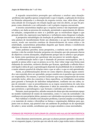 15
Jogos de Matemática de 1o
a 5o
Ano
A segunda característica pressupõe que enfrentar e resolver uma situação-
-problema não significa apenas compreender o que é exigido, a aplicação de técnicas
ou fórmulas adequadas e a obtenção da resposta correta, mas, além disso, adotar
uma atitude de investigação em relação àquilo que está em aberto, ao que foi pro-
posto como obstáculo a ser enfrentado e até à própria resposta encontrada.
A terceira característica implica que a resposta correta é tão importante quanto
a ênfase a ser dada ao processo de resolução, permitindo o aparecimento de diferen-
tes soluções, comparando-as entre si e pedindo que os resolvedores digam o que
pensam sobre ela, expressem suas hipóteses e verbalizem como chegaram à solução.
A perspectiva metodológica da resolução de problemas caracteriza-se ainda por
uma postura de inconformismo frente aos obstáculos e ao que foi estabelecido por
outros, sendo um exercício contínuo de desenvolvimento do senso crítico e da
criatividade, características primordiais daqueles que fazem ciência e estabelecem
objetivos do ensino de matemática.
Como podemos perceber, nessa perspectiva, a essência está em saber proble-
matizar e não faz sentido formular perguntas em situações que não possuam clareza
de objetivos a serem alcançados, simplesmente porque não se saberia o que pergun-
tar. Assim como questionar por questionar não nos parece ter sentido algum.
A problematização inclui o que é chamado de processo metacognitivo, isto é,
quando se pensa sobre o que se pensou ou se fez. Esse voltar exige uma forma mais
elaborada de raciocínio, esclarece dúvidas que ficaram, aprofunda a reflexão feita e
está ligado à ideia de que a aprendizagem depende da possibilidade de se estabelecer
o maior número possível de relações entre o que se sabe e o que se está aprendendo.
Assim, as problematizações devem ter como objetivo alcançar algum conteú-
do e um conteúdo deve ser aprendido, porque contém em si questões que merecem
ser respondidas. No entanto, é preciso esclarecer que nossa compreensão do termo
conteúdo inclui, além dos conceitos e fatos específicos, as habilidades necessárias
para garantir a formação do indivíduo independente, confiante em seu saber, ca-
paz de entender e usar os procedimentos ou as regras características de cada área
do conhecimento. Além disso, subjacentes à ideia de conteúdos estão as atitudes
que permitem a aprendizagem e que formam o indivíduo por inteiro.
Portanto, nessa perspectiva, atitudes naturais do aluno que não encontram espaço
no modelo tradicional de ensino da matemática, como é o caso da curiosidade e da
confiança em suas próprias ideias, passam a ser valorizadas esse processo investigativo.
Para viabilizar o trabalho com situações-problema, é preciso ampliar as estratégias
e os materiais de ensino e diversificar as formas e organizações didáticas para que,
junto com os alunos, seja possível criar um ambiente de produção ou de reprodução
do saber e, nesse sentido, acreditamos que os jogos atendem a essas necessidades.
FORMAS DE PROPOR E EXPLORAR OS JOGOS NAS AULAS DE MATEMÁTICA
Como dissemos anteriormente, para que os alunos possam aprender e desenvol-
ver-se enquanto jogam, é preciso que em sala de aula o jogo tenha tanto a dimensão
 
