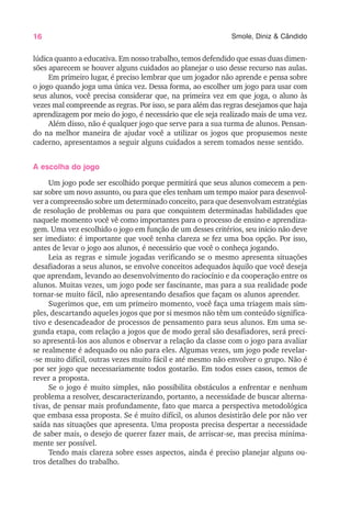 16 Smole, Diniz & Cândido
lúdica quanto a educativa. Em nosso trabalho, temos defendido que essas duas dimen-
sões aparecem se houver alguns cuidados ao planejar o uso desse recurso nas aulas.
Em primeiro lugar, é preciso lembrar que um jogador não aprende e pensa sobre
o jogo quando joga uma única vez. Dessa forma, ao escolher um jogo para usar com
seus alunos, você precisa considerar que, na primeira vez em que joga, o aluno às
vezes mal compreende as regras. Por isso, se para além das regras desejamos que haja
aprendizagem por meio do jogo, é necessário que ele seja realizado mais de uma vez.
Além disso, não é qualquer jogo que serve para a sua turma de alunos. Pensan-
do na melhor maneira de ajudar você a utilizar os jogos que propusemos neste
caderno, apresentamos a seguir alguns cuidados a serem tomados nesse sentido.
A escolha do jogo
Um jogo pode ser escolhido porque permitirá que seus alunos comecem a pen-
sar sobre um novo assunto, ou para que eles tenham um tempo maior para desenvol-
ver a compreensão sobre um determinado conceito, para que desenvolvam estratégias
de resolução de problemas ou para que conquistem determinadas habilidades que
naquele momento você vê como importantes para o processo de ensino e aprendiza-
gem. Uma vez escolhido o jogo em função de um desses critérios, seu início não deve
ser imediato: é importante que você tenha clareza se fez uma boa opção. Por isso,
antes de levar o jogo aos alunos, é necessário que você o conheça jogando.
Leia as regras e simule jogadas verificando se o mesmo apresenta situações
desafiadoras a seus alunos, se envolve conceitos adequados àquilo que você deseja
que aprendam, levando ao desenvolvimento do raciocínio e da cooperação entre os
alunos. Muitas vezes, um jogo pode ser fascinante, mas para a sua realidade pode
tornar-se muito fácil, não apresentando desafios que façam os alunos aprender.
Sugerimos que, em um primeiro momento, você faça uma triagem mais sim-
ples, descartando aqueles jogos que por si mesmos não têm um conteúdo significa-
tivo e desencadeador de processos de pensamento para seus alunos. Em uma se-
gunda etapa, com relação a jogos que de modo geral são desafiadores, será preci-
so apresentá-los aos alunos e observar a relação da classe com o jogo para avaliar
se realmente é adequado ou não para eles. Algumas vezes, um jogo pode revelar-
-se muito difícil, outras vezes muito fácil e até mesmo não envolver o grupo. Não é
por ser jogo que necessariamente todos gostarão. Em todos esses casos, temos de
rever a proposta.
Se o jogo é muito simples, não possibilita obstáculos a enfrentar e nenhum
problema a resolver, descaracterizando, portanto, a necessidade de buscar alterna-
tivas, de pensar mais profundamente, fato que marca a perspectiva metodológica
que embasa essa proposta. Se é muito difícil, os alunos desistirão dele por não ver
saída nas situações que apresenta. Uma proposta precisa despertar a necessidade
de saber mais, o desejo de querer fazer mais, de arriscar-se, mas precisa minima-
mente ser possível.
Tendo mais clareza sobre esses aspectos, ainda é preciso planejar alguns ou-
tros detalhes do trabalho.
 