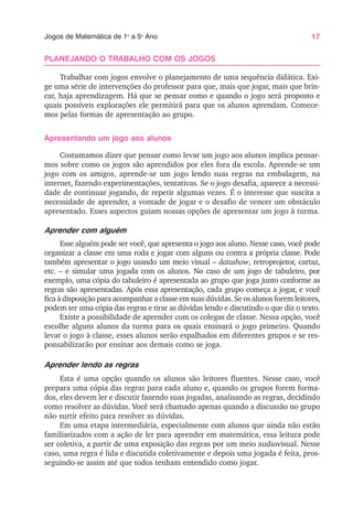 17
Jogos de Matemática de 1o
a 5o
Ano
PLANEJANDO O TRABALHO COM OS JOGOS
Trabalhar com jogos envolve o planejamento de uma sequência didática. Exi-
ge uma série de intervenções do professor para que, mais que jogar, mais que brin-
car, haja aprendizagem. Há que se pensar como e quando o jogo será proposto e
quais possíveis explorações ele permitirá para que os alunos aprendam. Comece-
mos pelas formas de apresentação ao grupo.
Apresentando um jogo aos alunos
Costumamos dizer que pensar como levar um jogo aos alunos implica pensar-
mos sobre como os jogos são aprendidos por eles fora da escola. Aprende-se um
jogo com os amigos, aprende-se um jogo lendo suas regras na embalagem, na
internet, fazendo experimentações, tentativas. Se o jogo desafia, aparece a necessi-
dade de continuar jogando, de repetir algumas vezes. É o interesse que suscita a
necessidade de aprender, a vontade de jogar e o desafio de vencer um obstáculo
apresentado. Esses aspectos guiam nossas opções de apresentar um jogo à turma.
Aprender com alguém
Esse alguém pode ser você, que apresenta o jogo aos aluno. Nesse caso, você pode
organizar a classe em uma roda e jogar com alguns ou contra a própria classe. Pode
também apresentar o jogo usando um meio visual – datashow, retroprojetor, cartaz,
etc. – e simular uma jogada com os alunos. No caso de um jogo de tabuleiro, por
exemplo, uma cópia do tabuleiro é apresentada ao grupo que joga junto conforme as
regras são apresentadas. Após essa apresentação, cada grupo começa a jogar, e você
fica à disposição para acompanhar a classe em suas dúvidas. Se os alunos forem leitores,
podem ter uma cópia das regras e tirar as dúvidas lendo e discutindo o que diz o texto.
Existe a possibilidade de aprender com os colegas de classe. Nessa opção, você
escolhe alguns alunos da turma para os quais ensinará o jogo primeiro. Quando
levar o jogo à classe, esses alunos serão espalhados em diferentes grupos e se res-
ponsabilizarão por ensinar aos demais como se joga.
Aprender lendo as regras
Esta é uma opção quando os alunos são leitores fluentes. Nesse caso, você
prepara uma cópia das regras para cada aluno e, quando os grupos forem forma-
dos, eles devem ler e discutir fazendo suas jogadas, analisando as regras, decidindo
como resolver as dúvidas. Você será chamado apenas quando a discussão no grupo
não surtir efeito para resolver as dúvidas.
Em uma etapa intermediária, especialmente com alunos que ainda não estão
familiarizados com a ação de ler para aprender em matemática, essa leitura pode
ser coletiva, a partir de uma exposição das regras por um meio audiovisual. Nesse
caso, uma regra é lida e discutida coletivamente e depois uma jogada é feita, pros-
seguindo-se assim até que todos tenham entendido como jogar.
 