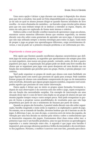 18 Smole, Diniz & Cândido
Uma outra opção é deixar o jogo durante um tempo à disposição dos alunos
para que eles o estudem. Isso pode ser feito disponibilizando os jogos em um espa-
ço da sala ao qual os alunos possam dirigir-se quando fizerem atividades de livre
escolha – às vezes chamadas de cantinhos – ou fazendo o jogo circular pelos alunos
para que em casa tenham tempo de se dedicar a entender as regras. Depois, ele
entra em sala para ser explorado de forma mais intensa e coletiva.
Embora caiba a você decidir a melhor maneira de apresentar o jogo aos alunos,
encontrar outras maneiras diferentes dessas que estamos sugerindo, ou mesmo
discutir com eles sobre como gostariam de aprender um novo jogo, é interessante
que não seja utilizada sempre a mesma estratégia para todos os jogos. Cada meio
de propor o jogo ao grupo traz aprendizagens diferentes, exige envolvimentos di-
versos, e isso já pode ser a primeira situação-problema a ser enfrentada por eles.
Organizando a classe para jogar
Pela opção que fizemos quando escolhemos algumas características que defi-
nem jogo em nossa proposta, as sugestões que apresentamos são sempre para dois
ou mais jogadores, mas nunca um grupo grande, variando, assim, de dois a quatro
jogadores por jogo. A organização dos grupos pode ser desde uma livre escolha dos
alunos que se organizam para jogar com quem desejarem até uma decisão sua em
função das necessidades que perceber para seu grupo. Porém, é preciso planejar e ter
critérios.
Você pode organizar os grupos de modo que alunos com mais facilidade em
jogar fiquem junto com outros que precisem de ajuda para avançar. Pode também
formar grupos de alunos com semelhante compreensão do jogo ou da matemática
nele envolvida, deixando que alguns grupos joguem sozinhos, enquanto você acom-
panha aqueles que precisam de uma maior intervenção.
Outra opção é deixar que no início os grupos sejam formados livremente e,
depois de suas observações e da conversa com eles sobre o jogo, sejam reorganiza-
dos em função das necessidades surgidas. Um exemplo de intervenção em uma
situação desse tipo é o caso de haver uma dupla ou um grupo de alunos em que um
mesmo jogador sempre vença e outro sempre perca. Você pode reorganizar os gru-
pos de forma a propiciar outras possibilidades de resultados para que não haja
prepotência por parte de uns e sentimento de fracasso por parte de outros.
Quando os grupos são formados, é possível ainda discutir com eles sobre organi-
zação, barulho exagerado e como serão os registros e as explorações a partir do jogo.
No entanto, em se tratando de barulho, devemos lembrar que ele é inerente ao ato de
jogar. A diferença é que, no caso do jogo, a conversa será em torno das jogadas, da
vibração por uma boa decisão ou mesmo pela vitória e sobre o conhecimento que
se desenvolve enquanto eles jogam. Costumamos dizer duas coisas sobre isso: a
primeira é que esse é um barulho produtivo, uma vez que favorece as aprendizagens
esperadas e a maior interação entre eles. A segunda é que jogar sem barulho é
impossível, pois um jogo silencioso perderia o brilho da intensidade e do envolvimen-
to dos jogadores. Portanto, o melhor é conviver com esse fato, parando para discu-
 