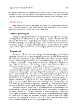 19
Jogos de Matemática de 1o
a 5o
Ano
tir apenas quando houver alguma possibilidade de tumulto, mas nem nesse caso
deve haver alarde. De modo geral, nossa experiência mostra que uma conversa e
algumas combinações são suficientes e fazem da aula um bom desafio para todos.
O tempo de jogar
Após planejar a apresentação do jogo aos alunos, um outro aspecto importan-
te é pensar no tempo de jogo, o que envolve diversas variáveis, entre as quais
destacamos tempo de aprendizagem e tempo de aula.
Tempo de aprendizagem
Ainda que o jogo seja envolvente, que os jogadores encantem-se por ele, e principal-
mente por isso, não é na primeira vez que jogam que ele será compreendido. Uma
proposta desafiante cria no próprio jogador o desejo de repetição, de fazer de novo.
Usando esse princípio natural para quem joga, temos recomendado que nas aulas de
matemática um jogo nunca seja planejado para apenas uma aula. O tempo de aprender
exige que haja repetições, reflexões, discussões, aprofundamentos e mesmo registros.
Tempo de aula
Esse ponto é relevante em nossa proposta, porque costumamos propor que, ao
selecionarmos um jogo em um determinado momento das aulas de matemática,
ele seja jogado várias vezes de um modo geral em uma aula por semana, durante
quatro a cinco semanas, permitindo ao aluno, enquanto joga, apropriar-se de es-
tratégias, compreender regras, aprimorar raciocínios e linguagem. Chegamos a
essa frequência observando e investigando o uso de jogos diretamente junto aos
alunos, nas escolas que tivemos oportunidade de acompanhar.
Nossos estudos permitiram observar que, se fizerem o mesmo jogo todos os
dias, os alunos perdem logo o interesse por ele e os professores têm a impressão de
que pararam suas aulas para fazer jogos. Depois observamos que, a não ser jogos de
grande complexidade, como é o caso do xadrez, por exemplo, com quatro a cinco
jogadas pensadas, planejadas, discutidas e problematizadas, os alunos passam a de-
sejar mais do que o próprio jogo. É comum começarem a discutir mudanças nas
regras, novas formas de jogar, e essa pode ser a proposta na sequência seguinte. O
jogo já não é mais o foco. Passa-se ou à sua modificação ou a um outro jogo. Caso
haja alunos que queiram continuar jogando, ou mesmo que precisem disso, é possí-
vel criar situações de deixar o jogo à disposição para atender a essas necessidades.
Ainda em relação ao tempo de aula, é interessante que se pense na realidade
das escolas que de modo geral possuem aulas curtas, com duração de 50 minutos
ou menos, mesmo de 1o
a 5o
ano. Nesse caso, é importante planejar o jogo para
aulas duplas, se for possível, ou decidir com os alunos o que fazer quando o tempo
da aula acabar, mas o jogo não. Pode-se criar alguma forma de registro do jogo no
momento em que se parou e começar a partir daí na próxima vez, ou decidir quem
venceu naquele momento e reiniciar o jogo na próxima vez.
 