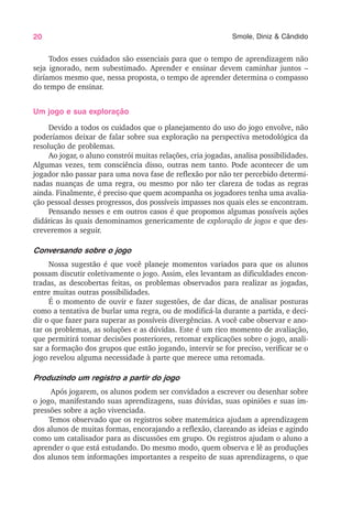 20 Smole, Diniz & Cândido
Todos esses cuidados são essenciais para que o tempo de aprendizagem não
seja ignorado, nem subestimado. Aprender e ensinar devem caminhar juntos –
diríamos mesmo que, nessa proposta, o tempo de aprender determina o compasso
do tempo de ensinar.
Um jogo e sua exploração
Devido a todos os cuidados que o planejamento do uso do jogo envolve, não
poderíamos deixar de falar sobre sua exploração na perspectiva metodológica da
resolução de problemas.
Ao jogar, o aluno constrói muitas relações, cria jogadas, analisa possibilidades.
Algumas vezes, tem consciência disso, outras nem tanto. Pode acontecer de um
jogador não passar para uma nova fase de reflexão por não ter percebido determi-
nadas nuanças de uma regra, ou mesmo por não ter clareza de todas as regras
ainda. Finalmente, é preciso que quem acompanha os jogadores tenha uma avalia-
ção pessoal desses progressos, dos possíveis impasses nos quais eles se encontram.
Pensando nesses e em outros casos é que propomos algumas possíveis ações
didáticas às quais denominamos genericamente de exploração de jogos e que des-
creveremos a seguir.
Conversando sobre o jogo
Nossa sugestão é que você planeje momentos variados para que os alunos
possam discutir coletivamente o jogo. Assim, eles levantam as dificuldades encon-
tradas, as descobertas feitas, os problemas observados para realizar as jogadas,
entre muitas outras possibilidades.
É o momento de ouvir e fazer sugestões, de dar dicas, de analisar posturas
como a tentativa de burlar uma regra, ou de modificá-la durante a partida, e deci-
dir o que fazer para superar as possíveis divergências. A você cabe observar e ano-
tar os problemas, as soluções e as dúvidas. Este é um rico momento de avaliação,
que permitirá tomar decisões posteriores, retomar explicações sobre o jogo, anali-
sar a formação dos grupos que estão jogando, intervir se for preciso, verificar se o
jogo revelou alguma necessidade à parte que merece uma retomada.
Produzindo um registro a partir do jogo
Após jogarem, os alunos podem ser convidados a escrever ou desenhar sobre
o jogo, manifestando suas aprendizagens, suas dúvidas, suas opiniões e suas im-
pressões sobre a ação vivenciada.
Temos observado que os registros sobre matemática ajudam a aprendizagem
dos alunos de muitas formas, encorajando a reflexão, clareando as ideias e agindo
como um catalisador para as discussões em grupo. Os registros ajudam o aluno a
aprender o que está estudando. Do mesmo modo, quem observa e lê as produções
dos alunos tem informações importantes a respeito de suas aprendizagens, o que
 