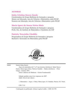 AUTORAS
Kátia Cristina Stocco Smole
Coordenadora do Grupo Mathema de formação e pesquisa
Mestre em Educação, área de Ciências e Matemática, pela FEUSP
Doutora em Educação, área de Ciências e Matemática, pela FEUSP
Maria Ignez de Souza Vieira Diniz
Coordenadora do Grupo Mathema de formação e pesquisa
Profa. Dra. do Instituto de Matemática e Estatística da USP
Patrícia Terezinha Cândido
Pesquisadora do Grupo Mathema de formação e pesquisa
Bacharel e licenciada em Matemática pela PUCSP
S666J Smole, Kátia Stocco
Jogos de matemática de 1º a 5º ano [recurso eletrônico] / Kátia Stocco
Smole, Maria Ignez Diniz, Patrícia Cândido. – Dados eletrônicos. – Porto
Alegre : Artmed, 2007.
(Série Cadernos do Mathema – Ensino Fundamental)
Editado também como livro impresso em 2007.
ISBN 978-85-363-1062-6
1. Matemática – Jogos. I. Diniz, Maria Ignez. II. Cândido, Patrícia. III. Título.
CDU 51-8
Catalogação na publicação: Juliana Lagôas Coelho – CRB 10/1798
 