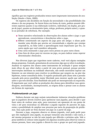 21
Jogos de Matemática de 1o
a 5o
Ano
significa que nos registros produzidos temos outro importante instrumento de ava-
liação (Smole e Diniz, 2000).
Os registros são decididos em função da necessidade e das possibilidades dos
alunos e da sua proposta. Se forem feitos em forma de texto, podem assumir dife-
rentes aspectos quanto à sua elaboração (coletivo, individual, em duplas, por gru-
po de jogo), quanto ao destinatário (pais, colega, professor, próprio autor), e quan-
to ao portador de referência. Por exemplo:
N Texto narrativo relacionado às observações dos alunos sobre o jogo: o que
aprenderam, características e descobertas sobre o jogo.
N Bilhete comentando um aspecto do jogo para um amigo: o aluno pode
mandar uma dúvida que precisa ser encaminhada a alguém que consiga
respondê-la, ou falar sobre a aprendizagem mais importante que fez, ou
outra opção que você considere adequada.
N Uma carta ensinando o jogo para outra pessoa ou para outra classe.
N Uma lista de dicas para ter sucesso no jogo, ou para indicar como superar
determinados obstáculos.
Nos diversos jogos que sugerimos neste caderno, você verá alguns exemplos
dessas propostas. Contudo, gostaríamos de acrescentar algo que se refere à avaliação.
Analisar os registros dos alunos como instrumento de avaliação é quase sempre
mais eficaz do que obter dados a partir de uma prova pontual, porque permite
intervenções imediatas na realidade observada, não sendo necessário esperar um
bimestre ou um trimestre para resolver os problemas que surgem ou, na pior das
hipóteses, tomar consciência deles. O registro produzido pelo aluno sem a pressão
causada pela prova possibilita maior liberdade para mostrar aquilo que sabe ou
sobre o que tem dúvidas. Essa finalidade não pode ser menosprezada ou esquecida.
É importante que você utilize as produções dos alunos para identificar suas apren-
dizagens, necessidades, incompreensões, as origens delas e pensar com os alunos
em formas de superação.
Problematizando um jogo
Embora durante um jogo surjam naturalmente inúmeras situações-problema
que os jogadores devem resolver para aprimorar suas jogadas, para decidir o que
fazer antes de realizar uma ação, para convencer um oponente de seu ponto de
vista e até para neutralizar ou dificultar a jogada seguinte do parceiro de jogo,
existe a possibilidade de ampliar esse processo por meio da proposição de proble-
mas. Essa ação pode ser feita durante um jogo ou a partir do jogo.
Durante o jogo, enquanto observa os alunos jogando, você pode pedir para
que eles expliquem uma jogada, ou porque tomaram uma decisão e não outra, e
até mesmo perguntar se não há uma jogada que dificulte a próxima ação. Vale a
pena também se colocar como jogador em algumas ocasiões para observar como os
alunos pensam, fazer uma jogada e discuti-la com o grupo no qual está jogando.
 