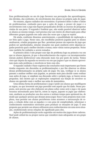 22 Smole, Diniz & Cândido
Essa problematização no ato do jogo favorece sua percepção das aprendizagens,
das dúvidas, das confusões, do envolvimento dos alunos na própria ação de jogar.
No entanto, alguns cuidados são necessários. O primeiro deles é saber o limite
de problematizar, cuidando para que a ação de jogar, o prazer de jogar e o
envolvimento com o jogo não fiquem prejudicados devido ao excesso de perguntas
vindas de sua parte. O segundo é lembrar que, não sendo possível observar todos
os alunos ao mesmo tempo, você precisa criar um roteiro de observação para olhar
diferentes grupos jogando em cada uma das vezes que o jogo se repetir.
Há ainda, conforme dissemos anteriormente, a possibilidade de exploração a
ser feita após o jogo. Nesse caso, são escolhidas possíveis jogadas para os alunos
analisarem, criadas perguntas que lhes permitam pensar em aspectos do jogo que
podem ser aprofundados, simular situações nas quais analisem entre algumas jo-
gadas possíveis qual a melhor decisão a tomar, entre várias outras propostas. Nesse
caso também há cuidados a serem tomados.
O primeiro deles é não propor esse tipo de problema logo na primeira vez em
que os alunos jogarem, já que o desconhecimento das regras e as incompreensões
iniciais podem desfavorecer uma discussão mais rica por parte da turma. Temos
visto que depois da segunda ou terceira vez em que jogam é que os alunos aprovei-
tam mais cada problema e envolvem-se bem com eles.
O segundo cuidado é fazer registros das conclusões mais importantes que forem
tiradas enquanto são discutidas as problematizações e por fim observar os efeitos
dessas problematizações na própria ação de jogar. Ou seja, verifique se os alunos
passam a analisar melhor suas jogadas, se pensam mais para decidir como realizar
suas ações de jogo, se ampliam sua discussão sobre o próprio jogo, se fazem novas
perguntas. Isso mostra que as explorações cumpriram sua função de envolver os
alunos em aprender mais e melhor nas aulas de matemática.
Uma última forma de problematizar o jogo é pedir aos alunos que modifiquem
as regras, ou que inventem um jogo parecido com aquele que foi dado. Nessa pro-
posta, será preciso que eles elaborem um plano sobre como será o jogo e de quais
recursos necessitarão para fazê-lo, criem as regras, joguem os jogos que elabora-
ram, analisem as produções uns dos outros e tenham tempo para aprimorá-las, de
modo que qualquer pessoa que desejar possa jogar. Essa é uma proposta mais com-
plexa, mas permite aos alunos perceberem como acontece a estruturação de re-
gras, a relação delas com as jogadas e o seu grau de complexidade, selecionar o
conhecimento matemático necessário para produzir as situações de jogo. É uma
proposta que permite aos alunos utilizarem seus conhecimentos em uma nova situa-
ção, estabelecendo novas relações de significado para eles.
Ações de problematização serão sugeridas em muitos dos jogos deste caderno.
Você pode utilizá-las ou propor outras que considere mais adequadas ao seu grupo
de alunos.
 