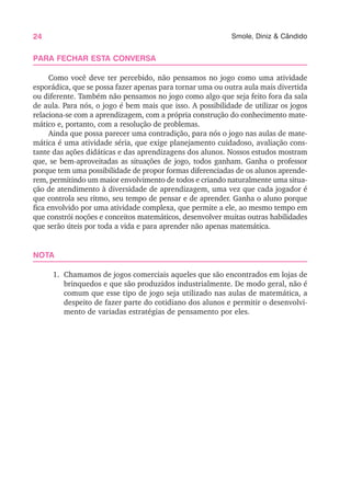 24 Smole, Diniz & Cândido
PARA FECHAR ESTA CONVERSA
Como você deve ter percebido, não pensamos no jogo como uma atividade
esporádica, que se possa fazer apenas para tornar uma ou outra aula mais divertida
ou diferente. Também não pensamos no jogo como algo que seja feito fora da sala
de aula. Para nós, o jogo é bem mais que isso. A possibilidade de utilizar os jogos
relaciona-se com a aprendizagem, com a própria construção do conhecimento mate-
mático e, portanto, com a resolução de problemas.
Ainda que possa parecer uma contradição, para nós o jogo nas aulas de mate-
mática é uma atividade séria, que exige planejamento cuidadoso, avaliação cons-
tante das ações didáticas e das aprendizagens dos alunos. Nossos estudos mostram
que, se bem-aproveitadas as situações de jogo, todos ganham. Ganha o professor
porque tem uma possibilidade de propor formas diferenciadas de os alunos aprende-
rem, permitindo um maior envolvimento de todos e criando naturalmente uma situa-
ção de atendimento à diversidade de aprendizagem, uma vez que cada jogador é
que controla seu ritmo, seu tempo de pensar e de aprender. Ganha o aluno porque
fica envolvido por uma atividade complexa, que permite a ele, ao mesmo tempo em
que constrói noções e conceitos matemáticos, desenvolver muitas outras habilidades
que serão úteis por toda a vida e para aprender não apenas matemática.
NOTA
1. Chamamos de jogos comerciais aqueles que são encontrados em lojas de
brinquedos e que são produzidos industrialmente. De modo geral, não é
comum que esse tipo de jogo seja utilizado nas aulas de matemática, a
despeito de fazer parte do cotidiano dos alunos e permitir o desenvolvi-
mento de variadas estratégias de pensamento por eles.
 