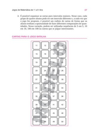27
Jogos de Matemática de 1o
a 5o
Ano
M
O
D
E
L
O
2. É possível organizar as cartas para intervalos maiores. Nesse caso, cada
grupo de quatro alunos pode ter um intervalo diferente e, a cada vez que
o jogo for proposto, é possível um rodízio de cartas de forma que os
alunos tenham a oportunidade de fazer diferentes comparações de quan-
tidades. Nessa variação, podem ser utilizadas sequências de 5 em 5, 10
em 10, 100 em 100 ou outras que se julgue interessantes.
CARTAS PARA O JOGO BATALHA
11 12 13 14
15 16 17 18
19 20 21 22
23 24 25 26
27 28 29 30
31 32 33 34
35 36 37 38
39 40 41 42
43 44 45 46
47 48 49 50
 