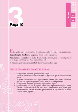 3
Faça 10
Anos
3
o
4
o
2
o
5
o
1
o
Este jogo favorece a compreensão da contagem, noções de adição e o cálculo mental.
Organização da classe: grupos de dois a quatro jogadores.
Recursos necessários: 36 cartas de um baralho normal, sem os 10, as figuras e
os coringas (cartas de ás a 9 de todos os naipes).
Meta: conseguir a maior quantidade de cartas ao final do jogo.
ORIENTE SEUS ALUNOS QUANTO ÀS REGRAS
1. Os jogadores decidem quem começa o jogo.
2. Todas as cartas são distribuídas entre os jogadores que as organizam em
pilhas.
3. As pilhas de cartas de cada jogador ficam viradas para baixo, de modo
que ele não veja suas próprias cartas nem as do companheiro.
4. Os jogadores decidem quem será o primeiro a jogar.
5. Quando chega sua vez, o jogador vira a carta superior de sua pilha sobre
a mesa e tenta completar um total de 10 com uma ou mais cartas que
estiverem sobre a mesa. As cartas que somarem 10 são retiradas da mesa
e ficam com o jogador.
 