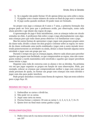 30 Smole, Diniz & Cândido
6. Se o jogador não puder formar 10 ele apenas deixa sua carta sobre a mesa.
7. O jogador com o maior número de cartas ao final do jogo será o vencedor
8. O jogo acaba quando nenhum 10 puder mais ser formado.
Ao propor esse jogo a crianças de 6 anos e 7 anos, a primeira formação dos
grupos pode ser livre para que a professora avalie, por observação, como cada
aluno percebe e age diante das regras do jogo.
A apresentação do jogo é feita inicialmente, com as crianças todas em círculo
sentadas no chão. A professora fala sobre o jogo e joga alternadamente com algu-
mas crianças para que toda classe possa observar e se familiarizar com o jogo.
Mas há outras formas de apresentar o jogo: jogar com pequenos grupos antes
da classe toda; dividir a classe em dois grupos e orientar sobre as regras; ter meta-
de da classe realizando uma tarefa combinada e jogar com a outra metade inver-
tendo posteriormente as atividades ou ainda, deixar a classe fazendo alguma outra
atividade e jogar com um grupo por vez.
Durante o tempo em que as crianças jogam, observe cada aluno para perceber
aqueles que jogam com facilidade, os que compreendem as regras, mas não conse-
guem realizar a tarefa matemática nele envolvida e aqueles que sequer percebem
como iniciar o jogo.
Organize uma roda de conversa com os alunos e tire as dúvidas. Na próxima
vez em que jogar organize os grupos em função de suas observações. Pode, por
exemplo, colocar as crianças que compreenderam melhor o jogo com outras que
ainda precisam de ajuda, ou formar um grupo com crianças com mais dúvidas e
jogar com elas para poder interferir.
Pode propor desenhos e textos como forma de registros. Veja um texto coletivo
para o jogo Faça 10.
REGRAS DO FAÇA 10
1. Embaralhar as cartas e dividi-las.
2. Não pode ver as cartas.
3. Jogar uma carta na mesa.
4. Precisa formar o número 10 com as cartas 1, 2, 3, 4, 5, 6, 7, 8 e 9.
5. Quem tiver no final mais cartas ganha o jogo.
PROBLEMATIZAÇÕES
1. Pedro virou um 6 e na mesa estavam as cartas 1, 5, 7 e 3. Ele pode formar
um 10?
 