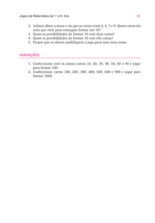 31
Jogos de Matemática de 1o
a 5o
Ano
2. Juliana olhou a mesa e viu que as cartas eram 2, 4, 7 e 9. Quais cartas ela
teria que virar para conseguir formar um 10?
3. Quais as possibilidades de formar 10 com duas cartas?
4. Quais as possibilidades de formar 10 com três cartas?
5. Propor que os alunos modifiquem o jogo para uma nova soma.
VARIAÇÕES
1. Confeccionar com os alunos cartas 10, 20, 30, 40, 50, 60 e 90 e jogar
para formar 100.
2. Confeccionar cartas 100, 200, 300, 400, 500, 600 e 900 e jogar para
formar 1000.
 