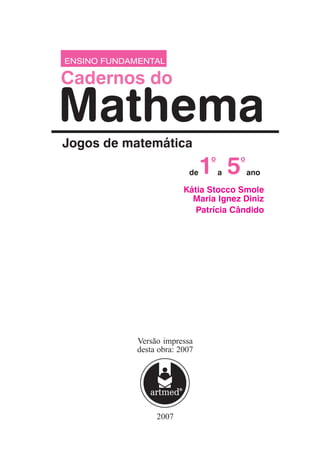 2007
ENSINO FUNDAMENTAL
Mathema
Cadernos do
Jogos de matemática
Kátia Stocco Smole
Maria Ignez Diniz
Patrícia Cândido
1
o
5
a ano
de
o
Versão impressa
desta obra: 2007
 
