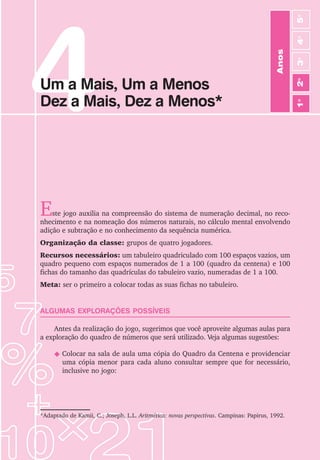 4
Anos
3
o
4
o
2
o
5
o
1
o
Um a Mais, Um a Menos
Dez a Mais, Dez a Menos*
Este jogo auxilia na compreensão do sistema de numeração decimal, no reco-
nhecimento e na nomeação dos números naturais, no cálculo mental envolvendo
adição e subtração e no conhecimento da sequência numérica.
Organização da classe: grupos de quatro jogadores.
Recursos necessários: um tabuleiro quadriculado com 100 espaços vazios, um
quadro pequeno com espaços numerados de 1 a 100 (quadro da centena) e 100
fichas do tamanho das quadrículas do tabuleiro vazio, numeradas de 1 a 100.
Meta: ser o primeiro a colocar todas as suas fichas no tabuleiro.
ALGUMAS EXPLORAÇÕES POSSÍVEIS
Antes da realização do jogo, sugerimos que você aproveite algumas aulas para
a exploração do quadro de números que será utilizado. Veja algumas sugestões:
N Colocar na sala de aula uma cópia do Quadro da Centena e providenciar
uma cópia menor para cada aluno consultar sempre que for necessário,
inclusive no jogo:
*Adaptado de Kamii, C.; Joseph, L.L. Aritmética: novas perspectivas. Campinas: Papirus, 1992.
 