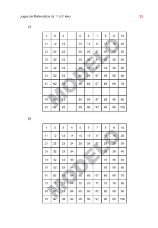35
Jogos de Matemática de 1o
a 5o
Ano
M
O
D
ELO
M
O
D
ELO
a)
1 2 3 5 6 7 8 9 10
11 12 13 15 16 17 18 19 20
21 22 23 25 26 27 28 29 30
31 32 33 35 36 37 38 39 40
41 42 43 45 46 47 48 49 50
51 52 53 55 56 57 58 59 60
61 62 63 65 66 67 68 69 70
81 82 83 85 86 87 88 89 90
91 92 93 95 96 97 98 99 100
1 2 3 4 5 6 7 8 9 10
11 12 13 14 15 16 17 18 19 20
21 22 23 24 25 26 27 28 29 30
31 32 33 34 38 39 40
41 42 43 44 48 49 50
51 52 53 54 58 59 60
61 62 63 64 65 66 67 68 69 70
71 72 73 74 75 76 77 78 79 80
81 82 83 84 85 86 87 88 89 90
91 92 93 94 95 96 97 98 99 100
b)
 