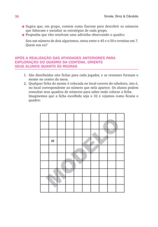 36 Smole, Diniz & Cândido
M
O
D
ELO
N Sugira que, em grupo, contem como fizeram para descobrir os números
que faltavam e socialize as estratégias de cada grupo.
N Proponha que eles resolvam uma adivinha observando o quadro:
Sou um número de dois algarismos, estou entre o 45 e o 50 e termino em 7.
Quem sou eu?
APÓS A REALIZAÇÃO DAS ATIVIDADES ANTERIORES PARA
EXPLORAÇÃO DO QUADRO DA CENTENA, ORIENTE
SEUS ALUNOS QUANTO ÀS REGRAS
1. São distribuídas oito fichas para cada jogador, e as restantes formam o
monte no centro da mesa.
2. Qualquer ficha do monte é colocada no local correto do tabuleiro, isto é,
no local correspondente ao número que nela aparece. Os alunos podem
consultar seus quadros de números para saber onde colocar a ficha.
Imaginemos que a ficha escolhida seja o 32 e vejamos como ficaria o
quadro:
32
 